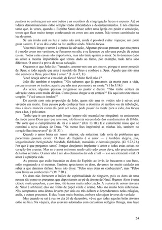 24
pastores se embaraçam uns nos outros e os membros da congregação fazem o mesmo. Até os
líderes denominacionais estão sempre tendo dificuldades e desentendimentos. E nós erramos
tanto que, às vezes, quando o Espírito Santo desce sobre uma igreja em poder e convicção,
temos que ficar muito tempo confessando os erros uns aos outros. Não temos caminhado na
luz do amor.
Se um irmão está na luz e outro não está, ainda é possível evitar tropeços; um pode
guiar o outro. E se os dois estão na luz, melhor ainda. Não há trevas.
Vou mais longe: o amor é a prova da salvação. Algumas pessoas pensam que esta prova
é o modo como nos vestimos, se fumamos ou não, e se fazemos ou não uma porção de outras
coisas. Todas estas coisas são importantes, mas não tanto quanto o amor. Se tivéssemos dado
ao amor a mesma importância que temos dado ao fumo, por exemplo, tudo teria sido
diferente. O amor é a prova de nossa salvação.
Ouçamos o que João diz: "Amados, amemo-nos uns aos outros, porque o amor procede
de Deus; e todo aquele que ama é nascido de Deus e conhece a Deus. Aquele que não ama
não conhece a Deus, pois Deus é amor." (1 Jo 4.7, 8.)
Você deseja saber se é nascido de Deus? Muito fácil, não é?
João diz também o seguinte: "Nós sabemos que já passamos da morte para a vida,
porque amamos os irmãos; aquele que não ama permanece na morte." (1 Jo 3.14.)
Às vezes, algumas pessoas dirigem-se ao pastor e dizem: "Não tenho certeza da
salvação; estou com muita dúvida. Como posso chegar a ter certeza?" Eis aqui um teste muito
simples: "Você ama os irmãos?"
De acordo com esta proposição de João, quem não ama os irmãos não é salvo; está
vivendo em morte. Uma pessoa pode conhecer bem a doutrina do milênio ou da tribulação,
mas a única maneira como ela pode ser salva, pode passar da morte para a vida, das trevas
para a luz, é pelo amor.
Tenho que ir um pouco mais longe (espero não escandalizar ninguém): se amássemos
do modo como Deus quer que amemos, não haveria necessidade dos mandamentos da Bíblia.
"De sorte que o cumprimento da lei é o amor." (Rm 13.10.) E é exatamente nisso que se
constitui a nova aliança de Deus. "Na mente lhes imprimirei as minhas leis, também no
coração lhas inscreverei" (Jr 31.33.)
Quando o amor brota em nosso interior, ele soluciona toda sorte de problemas que
porventura possam existir. O fruto do Espírito é o amor — e também alegria, paz,
longanimidade, benignidade, bondade, fidelidade, mansidão, e domínio próprio. (Gl 5.22,23.)
Por que é que pregamos tanto? Porque desejamos implantar o amor e todas estas coisas no
coração dos crentes. Mas se o amor estivesse sendo cultivado como deve, não precisaríamos
de tantos sermões. O amor não é um dos elementos da vida cristã — é o seu elemento vital. O
amor é a própria vida.
As pessoas que estão buscando os dons do Espírito ao invés de buscarem o seu fruto,
estão enganando a si mesmas. Embora apreciemos os dons, devemos ter muito cuidado em
saber a que daremos ênfase. Jesus não disse: "Pelos seus dons os conhecereis", mas "Pelos
seus frutos os conhecereis." (Mt 7.20.)
Os dons não fornecem o índice de espiritualidade de ninguém, pois os dons de uma
pessoa são como os presentes que depositamos ao pé da árvore de Natal. Buenos Aires é uma
cidade muito populosa, e por isso, não temos muita arborização. A maioria de nossas árvores
de Natal é artificial; elas são feitas de papel verde e arame. Mas são muito bem enfeitadas.
Nós compramos uma destas árvores por dois ou três dólares e dependuramos nelas relógios,
anéis, e outros presentes. E elas ficam muito bonitas, embora não sejam árvores de verdade.
Mas quando se sai à rua no dia 26 de dezembro, vê-se que todas aquelas belas árvores
estão no lixo. Na véspera, elas estavam adornadas com caríssimos relógios Omega, mas hoje
 