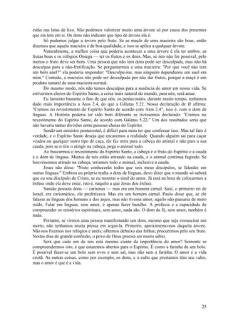 25
estão nas latas de lixo. Não podemos valorizar muito uma árvore só por causa dos presentes
que ela tem em si. Os dons não indicam que tipo de árvore ela é.
Só podemos julgar a árvore pelo fruto. Se as maçãs de uma macieira são boas, então
dizemos que aquela macieira é de boa qualidade, e isso se aplica a qualquer árvore.
Naturalmente, a melhor coisa que poderia acontecer a uma árvore é ela ter ambos: as
frutas boas e os relógios Omega — ter os frutos e os dons. Mas, se isto não for possível, pelo
menos o fruto deve ser bom. Uma pessoa que não tem dons pode ser desculpada, mas não há
desculpas para a não-frutificação. Se perguntarmos a uma macieira: "Por que você não tem
um belo anel?" ela poderia responder: "Desculpe-me, mas ninguém dependurou um anel em
mim." Contudo, a macieira não pode ser desculpada por não dar frutos, porque a maçã é um
produto natural de uma macieira normal.
Do mesmo modo, nós não temos desculpas para a ausência do amor em nossa vida. Se
estivermos cheios do Espírito Santo, a coisa mais natural do mundo, para nós, será amar.
Eu lamento bastante o fato de que nós, os pentecostais, durante muito tempo, tenhamos
dado mais importância a Atos 2.4, do que a Gálatas 5.22. Nossa declaração de fé afirma:
"Cremos no revestimento do Espírito Santo de acordo com Atos 2.4", isso é, com o dom de
línguas. A História poderia ter sido bem diferente se tivéssemos declarado: "Cremos no
revestimento do Espírito Santo, de acordo com Gálatas 5.22." Um dos resultados seria que
não haveria tantas divisões entre pessoas cheias do Espírito.
Sendo um ministro pentecostal, é difícil para mim ter que confessar isso. Mas tal fato é
verdade, e o Espírito Santo deseja que encaremos a realidade. Quando alguém sai para caçar
veados ou qualquer outro tipo de caça, ele faz mira para a cabeça do animal e não para a sua
cauda, pois se o tiro o atingir na cabeça, pega o animal todo.
Ao buscarmos o revestimento do Espírito Santo, a cabeça é o fruto do Espírito e a cauda
é o dom de línguas. Muitos de nós estão atirando na cauda, e o animal continua fugindo. Se
houvéssemos atirado na cabeça, teríamos todo o animal, inclusive a cauda.
Jesus não disse: "Nisto conhecerão todos que sois meus discípulos, se falardes em
outras línguas." Embora eu próprio tenha o dom de línguas, devo dizer que o mundo só saberá
que eu sou discípulo de Cristo, se eu mostrar o sinal do amor. Já está na hora de colocarmos a
ênfase onde ela deve estar, isto é, naquilo a que Jesus deu ênfase.
Sansão possuía dons — carismas — mas era um homem carnal. Saul, o primeiro rei de
Israel, era carismático, ele profetizava. Mas era um homem carnal. Paulo disse que, se ele
falasse as línguas dos homens e dos anjos, mas não tivesse amor, aquilo não passaria de mero
ruído. Falar em línguas, sem amor, é apenas fazer barulho. A profecia e a capacidade de
compreender os mistérios espirituais, sem amor, nada são. O dom da fé, sem amor, também é
nada.
Portanto, se virmos uma pessoa manifestando um dom, mesmo que seja ressuscitar um
morto, não tenhamos muita pressa em segui-la. Primeiro, aproximemo-nos daquela árvore.
Não nos fixemos nos relógios e anéis; olhemos debaixo das folhas; procuremos pelo seu fruto.
Nestes dias de grande confusão, o povo de Deus precisa ser muito sábio.
Será que cada um de nós está mesmo ciente da importância do amor? Somente se
compreendermos isto, é que estaremos abertos para o Espírito. É como a farinha de um bolo.
É possível fazer-se um bolo sem ovos e sem sal, mas não sem a farinha. O amor é a vida
cristã. As outras coisas, como por exemplo, os dons, e o culto que prestamos têm seu valor,
mas o amor é que é a vida.
 