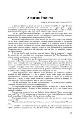 26
6
Amor ao Próximo
Amarás ao teu próximo como a ti mesmo. (Lv 19.18.)
O primeiro degrau na escala do amor é o mínimo requerido, é o tipo de amor
apresentado no Velho Testamento. Este mandamento não é apenas para a Igreja,
naturalmente. Ele tem âmbito universal. Ele é parte da Lei moral de Deus; se todos os homens
do mundo amassem alguém, então todos seriam amados e todos estariam amando.
Qual é o significado deste mandamento? Ele significa que devo desejar para o meu
próximo aquilo que desejo para mim mesmo. E devo empregar, em favor do meu próximo o
mesmo esforço que emprego para a obtenção de bens para mim.
Se eu tenho um prato de comida e meu próximo não tem, amá-lo implica em empregar
em seu favor o mesmo esforço que empreguei em obter alimento para mim. Se isso não for
possível, então devo dar a ele metade do que eu possuo. Se eu tenho duas mudas de roupa e
ele não tem nenhuma, devo fazer um esforço para conseguir-lhe duas mudas de roupa, do
mesmo modo como me empenhei para mim mesmo. Se meus filhos estão bem alimentados e
freqüentando uma boa escola, e os dele não estão, tenho que fazer por seus filhos o mesmo
que faço pelos meus.
Ê isto que significa amar o próximo como a si mesmo. Sabe de uma coisa? A maioria
dos crentes não está cumprindo nem mesmo este mandamento do Velho Testamento. Não
estamos amando uns aos outros como a próximos.
E, naturalmente, Jesus disse que deveríamos amar uns aos outros não como próximos,
mas como irmãos. Mas se os amássemos pelo menos na igreja, como próximos, isto daria
início a uma revolução. Em toda congregação cristã, existem pessoas que têm demais e
pessoas que não têm nada. Um crente tem um belo carro e mora numa casa grande e bonita, e
se assenta à mesa para comer peru e carne assada. E eles, todos juntos, cantam hinos que
falam sobre o amor e como se amam mutuamente. E quando o culto termina, dizem uns para
os outros: "Deus o abençoe, irmão!" e depois cada um vai para sua casa.
Quando perguntaram a Jesus: "Quem é o meu próximo?" ele respondeu narrando a
parábola do Bom Samaritano (Lc 10) Já preguei muitas vezes sobre esta parábola,
espiritualizando-a. Jerusalém, era a igreja; Jericó, o mundo; o viajante era o crente que
abandonava a igreja e se dirigia para o mundo. Os ladrões eram Satanás e os demônios e o
bom samaritano, o irmão que trazia o outro de volta para a igreja.
Que bela maneira de fugir à nossa responsabilidade! Eu estava pregando o Quinto
Evangelho, o Evangelho Segundo os Santos Evangélicos.
Em outra ocasião, dei uma interpretação diferente. Jerusalém era o jardim do Éden,
Jericó, a queda do homem, e Jesus era o Bom Samaritano que veio e... ah! existem tantos
modos de explicá-la.
Jesus encerrou dizendo ao levita que lhe havia feito a indagação: "Vai, e procede tu de
igual modo." (v. 37). Ele quis dizer que se virmos uma pessoa necessitada, devemos atender
àquela necessidade. Está bem claro. Não é preciso espiritualizar nada.
Mas nós passamos por pessoas que sofrem, e a única coisa que fazemos é ir para casa e
comentar o fato:
"Presenciei uma cena horrível hoje. Coitado do homem! Senti tanta pena dele..." E nada
mais.
O samaritano não era nenhuma pessoa excepcional. É verdade que nós o chamamos de
"Bom Samaritano", mas Jesus não o fez. Ele disse apenas: "Certo samaritano, que seguia o
 