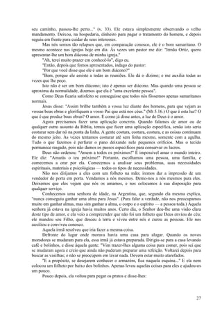 27
seu caminho, passou-lhe perto..." (v. 33). Ele estava simplesmente observando o velho
mandamento. Deixou, na hospedaria, dinheiro para pagar o tratamento do homem, e depois
seguiu em frente para cuidar de seus interesses.
Mas nós somos tão relapsos que, em comparação conosco, ele é o bom samaritano. O
mesmo acontece nas igrejas hoje em dia. Às vezes um pastor me diz: "Irmão Ortiz, quero
apresentar-lhe um bom diácono de minha igreja."
"Ah, terei muito prazer em conhecê-lo", digo eu.
"Então, depois que fomos apresentados, indago do pastor:
"Por que você disse que ele é um bom diácono?"
"Bem, porque ele assiste a todas as reuniões. Ele dá o dízimo; e me auxilia todas as
vezes que lhe peço.
Isto não é ser um bom diácono; isto é apenas ser diácono. Mas quando uma pessoa se
aproxima da normalidade, dizemos que ela é "uma excelente pessoa".
Como Deus ficaria satisfeito se conseguisse que todos nós fôssemos apenas samaritanos
normais.
Jesus disse: "Assim brilhe também a vossa luz diante dos homens, para que vejam as
vossas boas obras e glorifiquem a vosso Pai que está nos céus." (Mt 5.16.) O que é esta luz? O
que é que produz boas obras? O amor. E como já disse antes, a luz de Deus é o amor.
Agora precisamos fazer uma aplicação concreta. Quando falamos de amor ou de
qualquer outro assunto da Bíblia, temos que fazer uma aplicação específica, senão isto seria
costurar sem dar nó na ponta da linha. A gente costura, costura, costura, e as coisas continuam
do mesmo jeito. Às vezes tentamos costurar até sem linha mesmo, somente com a agulha.
Tudo o que fazemos é perfurar o pano deixando nele pequenos orifícios. Mas o tecido
permanece rasgado, pois não damos os passos específicos para conservar os lucros.
Deus não ordenou: "Amem a todos os próximos!" É impossível amar o mundo inteiro.
Ele diz: "Amarás o teu próximo!" Portanto, escolhamos uma pessoa, uma família, e
comecemos a orar por ela. Comecemos a analisar seus problemas, suas necessidades
espirituais, materiais e psicológicas — todos os tipos de necessidades.
Não nos dirijamos a eles com um folheto na mão; iremos dar a impressão de um
vendedor de porta em porta. Vendamos a nós mesmos. Demo-nos a nós mesmos para eles.
Deixemos que eles vejam que nós os amamos, e nos colocamos à sua disposição para
qualquer serviço.
Conhecemos uma senhora de idade, na Argentina, que, segundo ela mesma explica,
"nunca conseguiu ganhar uma alma para Jesus". (Para falar a verdade, não nos preocupamos
muito em ganhar almas, mas sim ganhar a alma, o corpo e o espírito — a pessoa toda.) Aquela
senhora já estava na igreja havia muitos anos. Certo dia, o Senhor deu-lhe uma visão clara
deste tipo de amor, e ela veio a compreender que não foi um folheto que Deus enviou do céu;
ele mandou seu Filho, que desceu à terra e viveu entre nós e curou as pessoas. Ele nos
auxiliou e conviveu conosco.
Aquela irmã resolveu que iria fazer a mesma coisa.
Defronte do lugar onde morava havia uma casa para alugar. Quando os novos
moradores se mudaram para ela, essa irmã já estava preparada. Dirigiu-se para a casa levando
café e bolinhos, e disse àquela gente: "Vim trazer-lhes alguma coisa para comer, pois sei que
se mudaram agora e creio que ainda não puderam preparar uma refeição. Voltarei depois para
buscar as vasilhas; e não se preocupem em lavar nada. Devem estar muito atarefados.
"E a propósito, se desejarem conhecer o armazém, fica naquela esquina..." E ela nem
colocou um folheto por baixo dos bolinhos. Apenas levou aquelas coisas para eles e ajudou-os
um pouco.
Pouco depois, ela voltou para pegar os pratos e disse-lhes:
 