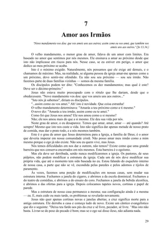 29
7
Amor aos Irmãos
"Novo mandamento vos dou: que vos ameis uns aos outros; assim como eu vos amei, que também vos
ameis uns aos outros." (Jo 13.34.)
O velho mandamento, o menor grau de amor, falava de um amor com limites. Era
baseado no amor que sentimos por nós mesmos. Ele ensinava a amar ao próximo desde que
isto não implicasse em riscos para nós. Nesse caso, se eu estiver em perigo, o amor que
dedico ao meu próximo se acaba.
Isto é o mínimo exigido. Naturalmente, nós pensamos que ele exige até demais, e o
chamamos de máximo. Mas, na realidade, se alguma pessoa da igreja amar-me apenas como a
um próximo, devo sentir-me ofendido. Eu não sou seu próximo — sou seu irmão. Não
fazemos parte de duas famílias vizinhas — somos da mesma família.
Os discípulos podem ter dito: "Conhecemos os dez mandamentos; mas qual é este?
Deve ser o décimo-primeiro."
Jesus não estava muito preocupado com o rótulo que lhe dariam, desde que o
obedecessem. "Novo mandamento vos dou: que vos ameis uns aos outros..."
"Isto nós já sabemos", diriam os discípulos.
"...assim como eu vos amei." Ah! isto é novidade. Que coisa estranha!
O velho mandamento determinava: "Amarás a teu próximo como a ti mesmo."
O novo diz: "Amarás a teu irmão, assim como eu te amei."
Como foi que Jesus nos amou? Ele nos amou como a si mesmo?
Não; ele nos amou mais do que a si mesmo. Ele deu sua vida por nós.
Neste grau de amor, o eu desaparece. Temos que amar, amar, amar — até quando? Até
sempre! Mesmo que isto nos custe a vida. Isto não significa dar apenas metade de nosso prato
de comida, mas dar o prato todo, e a nós mesmos também.
Este é o grau de amor que Jesus determinou para a Igreja, a família de Deus; é o amor
que deveria imperar em nossa comunidade cristã. Não posso amar meu irmão como a mim
mesmo porque o ego já não existe. Não sou eu quem vive, mas Jesus.
Nós temos dificuldades em nos dar a outrem, não temos? Existe como que uma grande
barreira que nos conserva encerrados em nós mesmos. Esta barreira é o egoísmo.
Mas ela deve ser derribada, senão nunca modificaremos a igreja. Os pastores, de seus
púlpitos, não podem modificar a estrutura da igreja. Cada um de nós deve modificar sua
própria vida, que até o momento tem sido baseada no eu. Estou falando do esqueleto interno
de nossa casa, a parte que não se vê, escondida pelas paredes e pelos adornos e tijolos de
paramento.
Às vezes, fazemos uma porção de modificações em nossas casas, sem mudar sua
estrutura interna. Fechamos a janela do cigarro, e abrimos a da escola dominical. Fechamos a
do teatro de comédias, e abrimos a do ensaio do coro. Fechamos a janela da bebida alcoólica,
e abrimos a das ofertas para a igreja. Depois colocamos tapetes novos, cortinas e papel de
parede.
Mas a estrutura de nossa casa permanece a mesma; sua configuração ainda é a mesma
— eu. E, mais cedo ou mais tarde, os problemas se revelarão novamente.
Jesus não quer apenas cortinas novas e janelas abertas; a cruz significa morte para a
antiga estrutura. Ele derruba a casa e começa tudo de novo. Existe um cântico evangelístico
que diz o seguinte: "Deixa teu fardo aos pés da cruz e sê livre, pecador, sê livre. ' Mas isto não
basta. Livrar-se do peso do pecado é bom; mas se o ego sai disso ileso, não adianta nada.
 