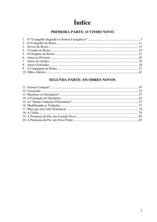 3
Índice
PRIMEIRA PARTE: O VINHO NOVO
1. O "Evangelho Segundo os Santos Evangélicos" ..................................................................7
2. O Evangelho do Reino........................................................................................................11
3. Servos do Reino..................................................................................................................15
4. Vivendo no Reino...............................................................................................................19
5. O Oxigênio do Reino..........................................................................................................23
6. Amor ao Próximo ...............................................................................................................26
7. Amor aos Irmãos ................................................................................................................29
8. Amor Unificador ................................................................................................................34
9. A Linguagem do Reino ......................................................................................................37
10. Olhos Abertos.....................................................................................................................42
SEGUNDA PARTE: OS ODRES NOVOS
11. Eternas Crianças? ...............................................................................................................47
12. Crescendo ...........................................................................................................................53
13. Membros ou Discípulos?....................................................................................................57
14. A Formação de Discípulos .................................................................................................62
15. As "Santas Tradições Protestantes"....................................................................................67
16. Modificando as Tradições ..................................................................................................71
17. Mais que um Culto Dominical............................................................................................74
18. A Célula..............................................................................................................................78
19. A Promessa do Pai: um Coração Novo ..............................................................................82
20. A Promessa do Pai: um Novo Poder ..................................................................................85
 
