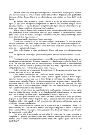 30
Na cruz, temos que passar por uma experiência semelhante à da deflagração atômica,
uma experiência que não apenas abale a firmeza de nosso fardo de pecados, mas que também
destrua a estrutura do ego. Ela deve ser substituída por uma estrutura em forma de C, isto é.
Cristo.
No batismo, não é somente o cigarro, a bebida e o jogo que ficam sepultados sob a
água. É o ego. Nosso povo precisa compreender isto. Quando uma pessoa sai da água, ela está
deixando para trás a si mesma. Ela acaba completamente. Agora é um ser totalmente novo que
inicia uma vida de obediência, e isto deve ficar bem claro.
Nós, os pastores, às vezes, dizemos que devemos ter mais comunhão uns com os outros.
Nós gostaríamos de nos avistar com o pastor da igreja metodista, o da presbiteriana, com o
padre local, e assim por diante. Mas depois reclamamos: "Ah, mas eu não tenho tempo. Estou
muito ocupado com meu ministério."
Somos uns grandes mentirosos. Temos tempo sim.
Temos vinte e quatro horas por dia, como qualquer outra pessoa. Por que não sermos
sinceros e dizermos: "Eu tenho tempo; mas está todo tomado com meus interesses próprios"?
Pelo menos, desta forma, não estaríamos sendo hipócritas. Estaríamos definindo nossa vida
como ela é — centralizada no ego.
Quem pode obedecer o novo mandamento? Quem pode amar os irmãos como Jesus
amou?
Isto é possível; Jesus espera que nós obedeçamos. Ele deu este mandamento a você e a
mim.
Temos que arranjar tempo para amar os outros. Havia um estudante em nossa igreja que
parecia estar sempre ocupado. Todas as vezes que eu o abordava para pedir-lhe algum favor,
dizia: "Ah, desculpe, pastor, mas eu não tenho tempo. Estou estudando e trabalhando oito
horas por dia. Por aí o senhor vê que não posso fazer mais nada. Eu posso vir aos cultos uma
vez por semana, mas o resto do tempo, estou muito ocupado."
Então certo dia, ele se enamorou de uma jovem. E, de repente, arranjou tempo para
visitar a namorada três vezes por semana.
Como foi que ele conseguiu isto? Eu não sei, mas foi o amor que fez o milagre.
Quando dizemos que não temos tempo, estamos apenas revelando nosso próprio
egoísmo. Estamos dizendo que todo o nosso tempo é empregado na edificação de nosso
pequeno reino particular. Mas se estivéssemos para morrer, teríamos, para os outros todo o
tempo que fosse necessário. Jesus tinha vinte e quatro horas por dia, para os outros. Não tinha
nada a fazer para si. Por quê? Porque ele carregava uma cruz sobre os ombros, e ele disse que
seus seguidores tinham que fazer o mesmo.
Será que nós sabemos o que significa tomar a cruz? Algumas pessoas crêem que a cruz
é receber a visita da sogra. Isto não é cruz. Quando um judeu via alguém na rua carregando
uma cruz, já sabia o que iria acontecer àquela pessoa. Ela estava para morrer.
Jesus disse para tomarmos nossa cruz e vivermos como mortos. Será que estamos
dispostos a fazer isto? Estamos preparados para, a qualquer momento, ver aquela cruz ser
fincada no chão e nós pregados a ela? Se estivermos, não teremos dificuldade alguma em
obedecer a este novo mandamento.
Todos nós conhecemos o verso de João 3.16; mas será que já observamos 1 João 3.16?
Provavelmente, não. Este verso não pertence ao Evangelho Segundo os Santos Evangélicos.
Diz o seguinte: "Nisto conhecemos o amor, em que Cristo deu a sua vida por nós; e devemos
dar a nossa vida pelos irmãos."
Este verso não é encontrado nas caixinhas de promessas. Se fosse, ninguém as
compraria. As pessoas que confeccionam tais caixinhas sempre procuram os versos mais
bonitos. Então os crentes tiram um car-tãozinho e dizem: "Oh! veja só o que o Senhor está-me
dando hoje!"
 
