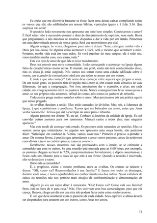 31
Eu creio que me divertiria bastante se fosse fazer uma destas caixas compilando todos
os versos que não são sublinhados em nossas bíblias, versículos iguais a 1 João 3.16. Que
surpresa não seria!
O apóstolo João novamente nos apresenta um teste bem simples. Conhecemos o amor?
É fácil saber: não é necessário possuir o dom de discernimento de espíritos, nem nada. Basta
que perguntemos a nós mesmos se estamos dispostos a dar a vida por um irmão. Pensemos
em uma determinada pessoa de nossa igreja. Será que morreríamos por ela?
Alguns amigos, às vezes, chegam-se para mim e dizem: "Juan, entreguei minha vida a
Deus por sua causa. Se alguma coisa acontecer a você, será o mesmo que acontecer a mim.
Portanto, minha vida está em suas mãos. Se você precisar do meu sangue, ele é todo seu,
como também minha casa, meu carro, tudo."
Este é o tipo de amor de que fala o novo mandamento.
Deus irá possuir uma nova comunidade. Estão começando a acontecer na Igreja alguns
fatos de características muito sérias. O mundo, em geral, ainda não tem conhecimento disso,
mas os sinais já estão surgindo. Nós vamos nos tornar como uma cidade edificada sobre o
monte, um exemplo de comunidade cristã em que todos se amam uns aos outros.
E onde é que isto começa? Este amor deve começar entre aqueles que pregam o amor.
De um modo geral, os pastores têm divergido mais entre si, têm estado mais cônscios de suas
diferenças, do que a congregação. Por isso, precisamos dar o exemplo, e criar, em cada
cidade, um congraçamento entre os pastores locais. Nunca conseguiremos levar nosso povo a
amar, se nós próprios não amarmos. Afinal de contas, nós somos os pastores do rebanho.
Todo pastor prega muitos sermões sobre o amor. Mas precisamos pôr em prática aquilo
que temos pregado.
As ovelhas desejam a união. Elas estão cansadas de divisões. Mas nós, a liderança da
Igreja, é que constituímos o problema. Temos que ser batizados em amor, antes que Jesus
venha novamente. Temos que dar o exemplo do amor para o rebanho.
Alguns pastores me dizem: "É, eu sei. Conheço a doutrina da unidade da igreja. Eu até
convidei outros pastores para nos reunirmos. Mandei cartas a todos eles; mas ninguém
apareceu."
Mas este modo de começar está errado. Os pastores estão saturados de reuniões. Eles se
sentem como que intimidados. Se alguém nos apresenta uma moça bonita, não podemos
dizer: "Satisfação em conhecê-la. Venha, vamos casar-nos." Primeiro é preciso a-prender a
amar. Da mesma forma, é preciso que aprendamos a amar outros pastores, antes de podermos
convidá-los a irem ao cartório para se casarem conosco.
Geralmente, nossos encontros não são promovidos com o intuito de se estimular a
comunhão uns com os outros. Se uma reunião está marcada para as 8:00 horas, por exemplo,
os pastores chegam ao local às 7:59, cumprimentam-se formalmente, e depois assentam-se e
ficam cada um olhando para a nuca do que está à sua frente. Quando a reunião é encerrada,
eles se despedem e saem.
Onde está a comunhão?
E, a propósito, existe o mesmo problema entre as ovelhas. Os crentes se reúnem e
dizem: "Olá, como vai? Recomendações à sua família!" E fazem isto todos os domingos,
durante vinte anos, e nunca aprofundam seu conhecimento uns dos outros. Nossa estrutura de
cultos ou reuniões não nos permite mais ensejos de confraternização e demonstrações de
amor.
Alguém já viu um rapaz dizer à namorada: "Olá! Como vai? Como está sua família?
Bom, está na hora de ir para casa." Não. Eles cultivam uma boa camaradagem, para que ela
cresça. Depois, chega um dia em que eles não podem fazer outra coisa senão casar-se.
É isto que deve acontecer com os pastores de cada cidade. Seus espíritos e almas devem
ser despertados para amarem uns aos outros, como Jesus nos amou.
 