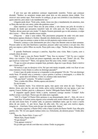 32
É por isso que não podemos começar organizando reuniões. Temos que começar
dizendo: "Senhor, eu arranjarei tempo para amar dois ou três pastores desta cidade. Vou
escrever seus nomes aqui. Nem mesmo os conheço, já que sou contrário à sua doutrina, mas
quero amá-los, pois amar é um mandamento teu."
(Alguém pode dizer: "Está certo, irmão. Jesus nos deu o mandamento de amarmos, mas
se Deus não nos der este amor, então não podemos amar."
(Que esperteza a nossa! Deus nos dá uma ordem, e nós damos um jeito de reverter a
situação de modo que possamos transferir tudo de volta para ele. Nós pedimos a Deus:
"Senhor, dá-me amor por este irmão." E depois ficamos pensando que se não amamos, a culpa
não é nossa — Deus não atendeu nossa oração.
(Ouça-me — amar é uma ordem. Não precisamos perguntar de onde virá este amor.
Precisamos apenas obedecer o Senhor. Quando nós obedecemos, os fatos ocorrem.)
Como é que eu começo a amar os dois ou três pastores cujos nomes escrevi?
Primeiro, começo a orar diariamente por eles e faço isto durante uma ou duas semanas.
Procuro saber se eles têm familiares e parentes; procuro saber seus nomes e oro por eles. Oro
pela sua esposa e pelos filhos na escola. Passo pela casa, e digo: "Senhor Jesus, abençoa este
lar."
E quando finalmente começar a amá-los, faço-lhes uma visita. Bato à porta, com o
coração cheio de amor.
"Olá! É aqui a casa do Pastor Smith?" "Sim. Sou eu mesmo." "Ah! Eu sou o pastor
Ortiz; vim visitá-lo." Ele ficará um pouco espantado, mas não faz mal. "Entre", diz ele. "Por
que resolveu visitar-nos?" "Bem, vim apenas fazer-lhe uma visita, irmão", respondo.
"É que eu estou um pouco ocupado hoje, portanto, diga-me o que deseja. Qual o motivo
que o trouxe aqui?"
"O motivo é que eu desejava vê-lo. Sei que está muito ocupado, então vou ficar só uns
cinco minutos. Como foram os cultos no domingo passado?"
Como é que ele pode recusar-se a responder a esta pergunta? Ele diz: "Foi um domingo
muito bom. O sermão saiu a contento; o povo gostou e aceitou a mensagem; e a oferta foi
excelente — quase dois mil dólares. Como vê, estamos indo muito bem."
"Ah, que bom!" comento. "O senhor é casado?"
"Sim, e tenho três filhos. Minha esposa está doente."
Eu me levanto.
"Ah, lamento muito. Vou retirar-me agora, mas quero orar antes de sair. 'Graças te
damos, Jesus, por este lar, por este irmão, pelos cultos realizados em sua igreja, e por sua
esposa. Cura-a, Senhor, peço-te, e abençoa-a. Amém.' Obrigado Pastor Smith. Adeus."
E enquanto aquele pastor fecha a porta, murmura consigo mesmo: Coitado! Acho
melhor avisar o seu bispo. Parece que ele anda meio esgotado.
"Alô! É o bispo? O Pastor Ortiz pertence à sua denominação, não é?... Sim, ele veio à
minha casa hoje. O senhor notou alguma coisa estranha nele nestes últimos dias? Eu acho que
ele não está muito bom. O senhor sabe, os pastores trabalham tanto, que às vezes a mente
deles dá um estalo... E, por favor, fique de olho nele. Ele veio aqui sem motivo algum,
imagine só. ...Está bem. Estou certo de que vão cuidar dele. Adeus."
Na semana seguinte, o Pastor Ortiz volta a bater à porta do Pastor Smith. Este olha pela
janela e diz: "Ih! Aí vem aquele maluco outra vez. Felizmente, ele demora pouco." Então abre
a porta.
"Bom dia, Pastor Ortiz. Como vai?"
"Muito bem, Pastor Smith."
"O que deseja?"
"Vim apenas visitá-lo."
Ele já sabe que terá de convidar-me a entrar. Então eu pergunto:
 