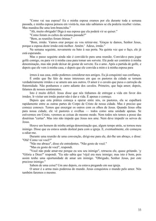 33
"Como vai sua esposa? Eu e minha esposa oramos por ela durante toda a semana
passada, e minha esposa pensou em visitá-la, mas não sabíamos se ela poderia receber visitas.
Mas mandou-lhe uma lem-brancinha."
"Ah, muito obrigado! Diga à sua esposa que ela poderá vir se quiser."
"Como foram os cultos da semana passada?"
"Bem, as reuniões foram ótimas."
"Bom, irmão. Vamos orar porque eu vou retirar-me. 'Graças te damos, Senhor Jesus,
porque a esposa deste irmão está melhor. Amém.' Adeus, irmão."
Na semana seguinte, novamente eu bato à sua porta. Na quinta vez que o faço, ele já
está esperando.
Mas o passo seguinte ainda não é convidá-lo para uma reunião. Convido-o para jogar
golfe comigo, ou para vir à minha casa para tomar um sorvete. Ele pode ser contrário à minha
denominação, mas não pode deixar de gostar de sorvete. Eu o amo. Após a partida de golfe, e
depois que ele vem à minha casa, e depois que ele convida a mim e à minha esposa para
irmos à sua casa, então podemos considerar-nos amigos. Eu já conquistei sua confiança.
É então que lhe falo de meus interesses em que os pastores da cidade se tornem
verdadeiramente irmãos e se amem uns aos outros. O amor é o cavalo que puxa o carroção da
fraternidade. Não ponhamos o carro adiante dos cavalos. Primeiro, que haja amor; depois,
falamos de nossos sentimentos.
Isto é muito difícil. Jesus disse que nós tínhamos de entregar a vida em favor dos
irmãos. Ir visitar um irmão pastor não é dar a vida. É apenas o começo.
Depois que esta prática começa a operar entre nós, os pastores, ela se espalhará
rapidamente entre as outras partes do Corpo de Cristo de nossa cidade. Mas é preciso que
comece conosco. Temos que enxergar os outros com os olhos de Jesus. Quando Jesus olha
para nossa cidade, ele vê pastores e ovelhas — todos como uma unidade apenas. Se
estivermos em Cristo, veremos as coisas do mesmo modo. Nem todos nós temos a posse das
doutrinas "certas". Mas isto não impede que Jesus nos ame. Nem deve impedir os servos de
Jesus.
Houve um homem de minha antiga denominação que, algum tempo atrás, se tornou meu
inimigo. Disse que eu estava sendo desleal para com a igreja. E, eventualmente, ele começou
a odiar-me.
Durante uma reunião de uma convenção, dirigi-me para ele, dei-lhe um abraço, e disse:
"Olá! Como vai você?"
"Não me abrace", disse ele entredentes. "Não gosto de você."
"Mas eu gosto de você", respondi.
"Você não pode amar-me porque eu sou seu inimigo", retrucou ele, quase gritando. y
"Glória a Deus!" respondi. "Eu não sabia que 'vtjcê era meu inimigo; mas isto é bom, pois
assim tenho uma oportunidade de amar um inimigo. "Obrigado, Senhor Jesus, por este
precioso inimigo."
Sabem de uma coisa? Um ano depois, eu estava pregando em sua igreja.
O amor é a arma mais poderosa do mundo. Jesus conquistou o mundo pelo amor. Nós
também faremos o mesmo.
 