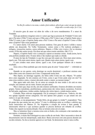 34
8
Amor Unificador
"Eu lhes fiz conhecer o teu nome, e ainda o farei conhecer, afim de que o amor com que me amaste
esteja neles e eu neles esteja. (Jo 17.26.)
O terceiro grau de amor vai além do velho e do novo mandamentos. É o amor da
Trindade.
Será que podemos imaginar como é o amor que liga as pessoas da Trindade? Como será
que o Pai ama o Filho? Como será que o Filho ama o Pai? Como é que o Espírito Santo ama o
Filho? E como é que o Espírito Santo ama o Pai? Como o Pai ama o Espírito? Como o Filho
ama o Espírito? Que coisa grandiosa!
É o amor eterno. Um amor para pessoas maduras. Este grau de amor é sólido e nunca
admite um desacordo. No Velho Testamento, vemos como o Pai realizou prodígios e
milagres, ressuscitou mortos, curou enfermos. Depois, o Filho veio à terra e fez as mesmas
coisas. O Pai não sentiu inveja. Ele disse até que estava muito satisfeito. (Mt 17.5.)
Depois, o Espírito Santo veio e começou a operar as mesmas coisas. Ainda assim, havia
uma perfeita unidade neles. O amor deles é tão maduro que nada os ofende.
O amor do tipo da Trindade é o que faz com que três sejam um. Dois mais amor eterno,
igual a um. Três mais amor eterno, igual a um. Quatro mais amor eterno, igual a um.
E cem cristãos mais amor eterno, igual a um. Com qualquer número dá o mesmo
resultado.
Jesus orou a Deus pedindo que este mesmo grau de amor "esteja neles" — referindo-se
a nós.
Quando eu era garoto, certo domingo na escola dominical, o professor ensinou uma
lição sobre como nós estamos em Cristo. Compreendi muito bem.
Mas depois, no domingo seguinte, ele falou sobre Cristo em nós. Objetei. "O senhor
deve estar enganado. Se nós estamos em Cristo, como é que Cristo pode estar em nós? Se
uma coisa contém a outra, o menor não pode conter o maior, ao mesmo tempo."
Mas agora tudo está claro. Se eu estou no coração de meu irmão e ele está no meu
coração, nós estamos um no outro. Somos um pelo amor.
Mas é claro que, hoje em dia, nós não estamos unificados. Estamos divididos em muitos
grupos. Somos metodistas, presbiterianos, pentecostais (de vários tipos), nazarenos, Exército
de Salvação, anglicanos, irmãos unidos, batistas (de vários tipos), e ainda muitos outros.
Contudo, Deus está-nos reagrupando. Ele já começou a unificar-nos. Todavia, ele não
nos agrupa segundo nossas categorias. Ele tem apenas dois grupos: os que amam uns aos
outros e os que não amam.
Portanto, se me perguntarem: "Irmão Ortiz, de que grupo é o irmão"?, responderei: "Sou
do grupo dos que amam uns aos outros." E esta é a diferença entre as ovelhas e cabritos que
Jesus mencionou em Mateus 25. Na Argentina a criação de ovinos é bem grande. É
interessante observar o que acontece quando se precisa deslocar um rebanho de ovelhas.
Todas elas seguem na mesma direção. Elas se tornam como um só corpo.
Mas se tentarmos fazer a mesma coisa com os bodes, eles começam a dar marradas uns
nos outros, e começam a brigar.
Portanto, é muito fácil distinguir-se uma ovelha de um bode. Não é necessário o dom de
discernimento nem de interpretação, nada disso. Basta conversar com uma pessoa durante um
ou dois minutos. Se ela se mostrar agressiva é um bode. Se demonstrar amor é uma ovelha.
 