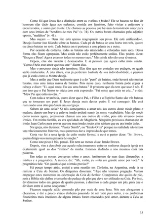 35
Como foi que Jesus fez a distinção entre as ovelhas e bodes? Ele se baseou no fato de
haverem elas dado água aos sedentos, comida aos famintos, feito visitas a enfermos e
encarcerados, e assim por diante. Ele chamou as pessoas que haviam demonstrado amor para
com seus irmãos de "benditos de meu Pai" (v. 34). Os outros foram chamados pelo adjetivo
oposto, "malditos" (v. 41).
Mas ouçam — Deus não está apenas reagrupando seu povo. Ele está unificando-o.
Desejo ilustrar isto falando sobre as batatas. Cada pé de batata de uma horta tem três, quatro
ou cinco batatas no solo. Cada batata em si pertence a uma planta ou a outra.
Por ocasião da colheita, todas as batatas são arrancadas e colocadas num saco. Dessa
forma elas ficam agrupadas. Mas ainda não estão perfeitamente unidas. Elas podem dizer:
"Graças a Deus! Agora estamos todas no mesmo saco." Mas ainda não são uma só massa.
Depois, elas são lavadas e descascadas. E aí pensam que agora estão mais unidas.
"Como é belo este amor que nos une!" dizem elas.
Mas o processo ainda não terminou. Elas têm que ser cortadas em pedaços, os quais
serão misturados. A esta altura, elas já perderam bastante de sua individualidade, e pensam
que já estão como o Mestre deseja.
Mas a união que Deus realmente quer é a do "purê" de batatas, onde haverá não muitas
batatas, mas uma única massa de batatas. Pois nesse caso, nenhuma batata pode erguer a
cabeça e dizer: "Ei, aqui estou. Eu sou uma batata." O pronome que ela tem que usar é nós. É
por isso que o Pai Nosso se inicia com esta expressão: "Pai nosso que estás no céu..." e não:
"Mew Pai que estás no céu..."
Com toda a reverência, quero dizer que o Pai, o Filho e o Espírito Santo são três batatas
que se tornaram um purê. E Jesus deseja mais destes purês. E vai conseguir. Ele está
realizando uma obra profunda em sua Igreja.
Sabem de uma coisa? Se nós começarmos a amar uns aos outros deste modo pleno e
maduro, dentro em breve a palavra irmão poderá sumir de nosso vocabulário. Mas do modo
como somos agora, precisamos chamar uns aos outros de irmão, pois não vivemos como
irmãos. Em minha família, eu era apelidado de Magricela. Ninguém precisava chamar-me de
irmão Juan Carlos para provar que era meu irmão; todos eles sabiam que eu era irmão deles.
Na igreja, nós dizemos: "Pastor Smith", ou "Irmão Ortiz" porque na realidade não temos
um relacionamento fraterno, mas queremos dar a impressão de que temos.
Certa vez fui a uma igreja de culto muito formal, e ouvi o pastor dizer: "Sr. Brown,
queira dirigir-nos numa palavra de oração."
Como este povo é frio, pensei. Ele nem ao menos disse: Irmão Brown.
Depois, vim a descobrir que aquele relacionamento entre os senhores daquela igreja era
exatamente igual ao dos "irmãos" da minha. Estamos iludindo a nós mesmos com tais
palavras.
Em todas as nossas conversas sobre o amor, lembremos de suas duas dimensões: a
mística e a pragmática. A mística diz: "Ah, irmão, eu sinto um grande amor por você." A
pragmática fala: "De quanto é que o irmão precisa?"
Há pouco tempo atrás, assisti a uma reunião em Córdoba, na Argentina, onde ia se
realizar a Ceia do Senhor. Os dirigentes disseram: "Hoje não teremos pregação. Vamos
empregar estes momentos na celebração da Ceia do Senhor. Compramos dez quilos de pão,
pois a Bíblia não define o tamanho do pedaço de pão que deve ser utilizado na Ceia. Por isso,
dividiremos todos em grupos de quatro pessoas, e daremos a cada grupo um pão, para que o
dividam entre si como desejarem."
Ficamos naquele salão comendo pão por mais de uma hora. Nós nos abraçamos e
choramos, e daí a pouco vimos dinheiro passando de um lado para outro, e os problemas
financeiros mais imediatos de alguns irmãos foram resolvidos pelo amor, durante a Ceia do
Senhor.
 