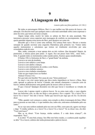 37
9
A Linguagem do Reino
Louvai-o pelos seus feitos poderosos. (SI 150.2.)
De todos os personagens bíblicos, Davi é o que melhor nos fala acerca do louvor e da
adoração. Ele discorre mais que qualquer outro e com mais autoridade sobre como expressar o
amor do reino, que temos em nosso coração.
Algum tempo atrás, resolvi ler todos os salmos de Davi de uma assentada. Não
tencionava procurar versos especiais nem mensagens de conforto ou encorajamento. Apenas
queria aprender alguma coisa acerca de Davi, pois desejava ser como ele.
Descobri que o livro é como uma sinfonia. Ele começa bem suave. Dá-nos a mesma
sensação de quando ouvimos uma orquestra filarmônica pela primeira vez. Vemos todos
aqueles instrumentos e calculamos que iremos ser totalmente envolvidos por uma
avassaladora onda de sons.
Mas, então, começam a tocar apenas dois ou três violinos. Que decepção! Depois, de
pianíssimo, a música passa para piano. A seguir, fica um pouco mais forte... meio forte...
forte. E quando todos os instrumentos estão soando juntos, ficamos quase amedrontados.
O Salmo 150 é o fortíssimo de Davi, o "grand finale" da sinfonia.
Louvai-o ao som da trombeta.
Louvai-o com saltério e com harpa.
Louvai-o com adufes e danças;
Louvai-o com instrumentos de cordas e com flautas.
Louvai-o com címbalos sonoros;
Louvai-o com címbalos retumbantes.
Todo ser que respira louve ao Senhor.
Aleluia! (Versos 3-6.)
Por que todo este barulho? Por causa de seus "feitos poderosos''.
Eu nasci e me criei numa igreja que dava muita importância ao louvor a Deus. Bem
cedo, aprendi as palavras de louvor. Contudo, não entendi claramente o conceito certo de
louvor, embora dedicássemos uma grande parte de nossos cultos ao louvor.
O que é louvar? Qualquer dicionário nos dirá que louvar é reconhecer as virtudes de
alguém.
Louvar não é apenas repetir a palavra louvor. Se eu estou num culto, e ouço alguém
fazer um belíssimo solo, eu não me dirijo a esta pessoa e fico a repetir: "Eu o louvo! Eu o
louvo! Eu o louvo!" Isto não é louvar. Tenho que louvá-lo por algo que ele fez. Eu deveria
dizer:
"Olhe, quando você começou a cantar, meu coração se abriu à mensagem do hino. Olhei
para as pessoas ao meu lado, e vi que também elas, todos nós, estávamos arrebatados pelo seu
canto."
Se eu vejo uma senhora andando pela rua com seu filho, corro para ela, agarro seu braço
e digo: "õ minha senhora, eu a louvo! Eu a louvo! Eu a louvo!" Se eu disser isso, ela dirá:
"Você está louco!"
Mas se eu disser: "Com licença, minha senhora. É a mãe desta criança?", ela
responderá: "Sou".
E eu direi: "Ê uma bela criança. Seu filho tem belos modos, e a senhora pode orgulhar-
se dele." Eu a louvei, embora não tenha pronunciado a palavra louvor.
 