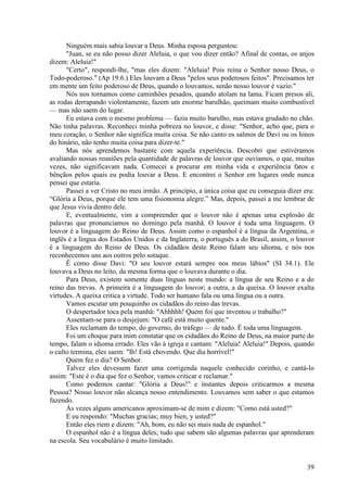 39
Ninguém mais sabia louvar a Deus. Minha esposa perguntou:
"Juan, se eu não posso dizer Aleluia, o que vou dizer então? Afinal de contas, os anjos
dizem: Aleluia!"
"Certo", respondi-lhe, "mas eles dizem: "Aleluia! Pois reina o Senhor nosso Deus, o
Todo-poderoso." (Ap 19.6.) Eles louvam a Deus "pelos seus poderosos feitos". Precisamos ter
em mente um feito poderoso de Deus, quando o louvamos, senão nosso louvor é vazio."
Nós nos tornamos como caminhões pesados, quando atolam na lama. Ficam presos ali,
as rodas derrapando violentamente, fazem um enorme barulhão, queimam muito combustível
— mas não saem do lugar.
Eu estava com o mesmo problema — fazia muito barulho, mas estava grudado no chão.
Não tinha palavras. Reconheci minha pobreza no louvor, e disse: "Senhor, acho que, para o
meu coração, o Senhor não significa muita coisa. Se não canto os salmos de Davi ou os hinos
do hinário, não tenho muita coisa para dizer-te."
Mas nós aprendemos bastante com aquela experiência. Descobri que estivéramos
avaliando nossas reuniões pela quantidade de palavras de louvor que ouvíamos, o que, muitas
vezes, não significavam nada. Comecei a procurar em minha vida e experiência fatos e
bênçãos pelos quais eu podia louvar a Deus. E encontrei o Senhor em lugares onde nunca
pensei que estaria.
Passei a ver Cristo no meu irmão. A princípio, a única coisa que eu conseguia dizer era:
“Glória a Deus, porque ele tem uma fisionomia alegre.” Mas, depois, passei a me lembrar de
que Jesus vivia dentro dele.
E, eventualmente, vim a compreender que o louvor não é apenas uma explosão de
palavras que pronunciamos no domingo pela manhã. O louvor é toda uma linguagem. O
louvor é a linguagem do Reino de Deus. Assim como o espanhol é a língua da Argentina, o
inglês é a língua dos Estados Unidos e da Inglaterra, o português a do Brasil, assim, o louvor
é a linguagem do Reino de Deus. Os cidadãos deste Reino falam seu idioma, e nós nos
reconhecemos uns aos outros pelo sotaque.
Ê como disse Davi: "O seu louvor estará sempre nos meus lábios" (SI 34.1). Ele
louvava a Deus no leito, da mesma forma que o louvava durante o dia.
Para Deus, existem somente duas línguas neste mundo: a língua de seu Reino e a do
reino das trevas. A primeira é a linguagem do louvor; a outra, a da queixa. O louvor exalta
virtudes. A queixa critica a virtude. Todo ser humano fala ou uma língua ou a outra.
Vamos escutar um pouquinho os cidadãos do reino das trevas.
O despertador toca pela manhã: "Ahhhhh! Quem foi que inventou o trabalho?"
Assentam-se para o desjejum: "O café está muito quente."
Eles reclamam do tempo, do governo, do tráfego — de tudo. É toda uma linguagem.
Foi um choque para mim constatar que os cidadãos do Reino de Deus, na maior parte do
tempo, falam o idioma errado. Eles vão à igreja e cantam: "Aleluia! Aleluia!" Depois, quando
o culto termina, eles saem: "Ih! Está chovendo. Que dia horrível!"
Quem fez o dia? O Senhor.
Talvez eles devessem fazer uma corrigenda naquele conhecido corinho, e cantá-lo
assim: "Este é o dia que fez o Senhor, vamos criticar e reclamar."
Como podemos cantar: "Glória a Deus!" e instantes depois criticarmos a mesma
Pessoa? Nosso louvor não alcança nosso entendimento. Louvamos sem saber o que estamos
fazendo.
Às vezes alguns americanos aproximam-se de mim e dizem: "Como está usted?"
E eu respondo: "Muchas gracias; muy bien, y usted?"
Então eles riem e dizem: "Ah, bom, eu não sei mais nada de espanhol."
O espanhol não é a língua deles; tudo que sabem são algumas palavras que aprenderam
na escola. Seu vocabulário é muito limitado.
 