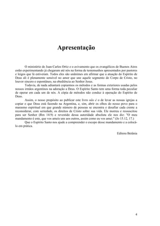 4
Apresentação
O ministério de Juan Carlos Ortiz e o avivamento que os evangélicos de Buenos Aires
estão experimentando já chegaram até nós na forma de testemunhos apresentados por pastores
e leigos que lá estiveram. Todos eles são unânimes em afirmar que a atuação do Espírito de
Deus ali é plenamente sensível no amor que une aquele segmento do Corpo de Cristo, no
louvor sincero e espontâneo, na obediência ao Senhor Jesus.
Todavia, de nada adiantará copiarmos os métodos e as formas exteriores usadas pelos
nossos irmãos argentinos na adoração a Deus. O Espírito Santo tem uma forma toda peculiar
de operar em cada um de nós. A cópia de métodos não conduz à operação do Espírito de
Deus.
Assim, o nosso propósito ao publicar este livro não é o de levar as nossas igrejas a
copiar o que Deus está fazendo na Argentina, e, sim, abrir os olhos do nosso povo para o
marasmo espiritual em que grande número de pessoas se encontra e desafiar cada crente a
reconsiderar, com seriedade, os direitos de Cristo sobre sua vida. Ele morreu e ressuscitou
para ser Senhor (Rm 14.9) e revestido dessa autoridade absoluta ele nos diz: "O meu
mandamento é este, que vos ameis uns aos outros, assim como eu vos amei." (Jo 15.12, 17.)
Que o Espírito Santo nos ajude a compreender o escopo desse mandamento e a colocá-
lo em prática.
Editora Betânia
 
