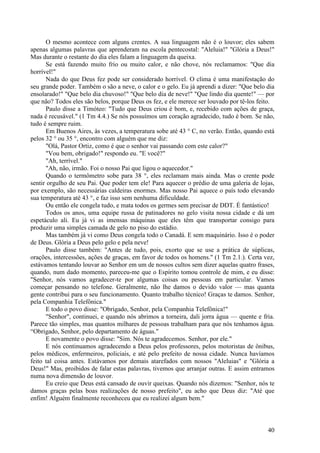 40
O mesmo acontece com alguns crentes. A sua linguagem não é o louvor; eles sabem
apenas algumas palavras que aprenderam na escola pentecostal: "Aleluia!" "Glória a Deus!"
Mas durante o restante do dia eles falam a linguagem da queixa.
Se está fazendo muito frio ou muito calor, e não chove, nós reclamamos: "Que dia
horrível!"
Nada do que Deus fez pode ser considerado horrível. O clima é uma manifestação do
seu grande poder. Também o são a neve, o calor e o gelo. Eu já aprendi a dizer: "Que belo dia
ensolarado!" "Que belo dia chuvoso!" "Que belo dia de neve!" "Que lindo dia quente!" — por
que não? Todos eles são belos, porque Deus os fez, e ele merece ser louvado por tê-los feito.
Paulo disse a Timóteo: "Tudo que Deus criou é bom, e, recebido com ações de graça,
nada é recusável." (1 Tm 4.4.) Se nós possuímos um coração agradecido, tudo é bom. Se não,
tudo é sempre ruim.
Em Buenos Aires, às vezes, a temperatura sobe até 43 ° C, no verão. Então, quando está
pelos 32 ° ou 35 °, encontro com alguém que me diz:
"Olá, Pastor Ortiz, como é que o senhor vai passando com este calor?"
"Vou bem, obrigado!" respondo eu. "E você?"
"Ah, terrível."
"Ah, não, irmão. Foi o nosso Pai que ligou o aquecedor."
Quando o termômetro sobe para 38 °, eles reclamam mais ainda. Mas o crente pode
sentir orgulho de seu Pai. Que poder tem ele! Para aquecer o prédio de uma galeria de lojas,
por exemplo, são necessárias caldeiras enormes. Mas nosso Pai aquece o país todo elevando
sua temperatura até 43 °, e faz isso sem nenhuma dificuldade.
Ou então ele congela tudo, e mata todos os germes sem precisar de DDT. É fantástico!
Todos os anos, uma equipe russa de patinadores no gelo visita nossa cidade e dá um
espetáculo ali. Eu já vi as imensas máquinas que eles têm que transportar consigo para
produzir uma simples camada de gelo no piso do estádio.
Mas também já vi como Deus congela todo o Canadá. E sem maquinário. Isso é o poder
de Deus. Glória a Deus pelo gelo e pela neve!
Paulo disse também: "Antes de tudo, pois, exorto que se use a prática de súplicas,
orações, intercessões, ações de graças, em favor de todos os homens." (1 Tm 2.1.). Certa vez,
estávamos tentando louvar ao Senhor em um de nossos cultos sem dizer aquelas quatro frases,
quando, num dado momento, pareceu-me que o Espírito tomou controle de mim, e eu disse:
"Senhor, nós vamos agradecer-te por algumas coisas ou pessoas em particular. Vamos
começar pensando no telefone. Geralmente, não lhe damos o devido valor — mas quanta
gente contribui para o seu funcionamento. Quanto trabalho técnico! Graças te damos. Senhor,
pela Companhia Telefônica."
E todo o povo disse: "Obrigado, Senhor, pela Companhia Telefônica!"
"Senhor", continuei, e quando nós abrimos a torneira, dali jorra água — quente e fria.
Parece tão simples, mas quantos milhares de pessoas trabalham para que nós tenhamos água.
“Obrigado, Senhor, pelo departamento de águas."
E novamente o povo disse: "Sim. Nós te agradecemos. Senhor, por ele."
E nós continuamos agradecendo a Deus pelos professores, pelos motoristas de ônibus,
pelos médicos, enfermeiros, policiais, e até pelo prefeito de nossa cidade. Nunca havíamos
feito tal coisa antes. Estávamos por demais atarefados com nossos "Aleluias" e "Glória a
Deus!" Mas, proibidos de falar estas palavras, tivemos que arranjar outras. E assim entramos
numa nova dimensão de louvor.
Eu creio que Deus está cansado de ouvir queixas. Quando nós dizemos: "Senhor, nós te
damos graças pelas boas realizações de nosso prefeito", eu acho que Deus diz: "Até que
enfim! Alguém finalmente reconheceu que eu realizei algum bem."
 