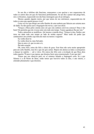 41
Se um dia o telefone não funciona, começamos a nos queixar e nos esquecemos de
todos os outros dias em que ele funcionou perfeitamente. Se um dia o pastor não prega bem,
nós o criticamos, esquecendo-nos das boas mensagens que ele já entregou.
Mesmo quando alguém morre, por que temos de nos entristecer, esquecendo-nos de
todos os anos que aquela pessoa viveu?
Certa vez tive que dirigir um culto fúnebre de uma senhora que falecera aos setenta anos
de idade. Eu não queria usar a linguagem das trevas, e por isso disse:
"Graças a Deus pelos setenta anos em que esta senhora conviveu conosco! Deus é tão
bom! Ele permitiu que ela vivesse entre nós todo este tempo. Vamos agradecer-lhe por isto."
Toda a atmosfera se modificou. Até mesmo o marido disse: "Graças te dou, Senhor, por
teres me dado todo este tempo ao lado de minha esposa!" Mais tarde ele pediu que
cantássemos um corinho cuja letra diz mais ou menos o seguinte:
Eu venho dizer-te
Eu venho dizer-te, meu Salvador.
Que eu amo a ti, que eu amo a ti,
De todo coração.
Oh, estou feliz, estou tão feliz e cheio de gozo. Este hino não seria muito apropriado
para um culto fúnebre, mas foi o que ele quis cantar. Depois nós demos as mãos e começamos
a dançar no espírito — até o viúvo. Ele estava tão feliz com a revelação de que Deus dera
todos aqueles 70 anos à sua esposa, que desejou fazer uma comemoração. E por que não?
Temos que nos observar para ver se estamos falando a linguagem certa. Se a que
falamos é a do Reino de Deus, então temos que louvá-lo todos os dias, o ano inteiro, e
entender plenamente o que dizemos.
 