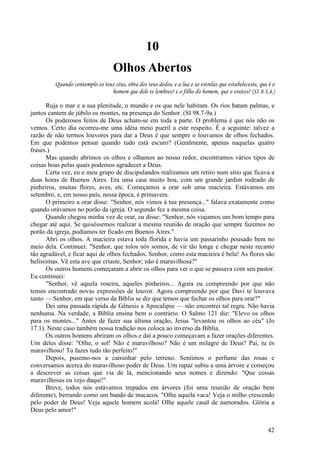 42
10
Olhos Abertos
Quando contemplo os teus céus, obra dos teus dedos, e a lua e as estrelas que estabeleceste, que ê o
homem que dele te lembres? e o filho do homem, que o visites? (SI 8.3,4.)
Ruja o mar e a sua plenitude, o mundo e os que nele habitam. Os rios batam palmas, e
juntos cantem de júbilo os montes, na presença do Senhor. (SI 98.7-9a.)
Os poderosos feitos de Deus acham-se em toda a parte. O problema é que nós não os
vemos. Certo dia ocorreu-me uma idéia meio pueril a este respeito. É a seguinte: talvez a
razão de não termos louvores para dar a Deus é que sempre o louvamos de olhos fechados.
Em que podemos pensar quando tudo está escuro? (Geralmente, apenas naquelas quatro
frases.)
Mas quando abrimos os olhos e olhamos ao nosso redor, encontramos vários tipos de
coisas boas pelas quais podemos agradecer a Deus.
Certa vez, eu e meu grupo de discipulandos realizamos um retiro num sítio que ficava a
duas horas de Buenos Aires. Era uma casa muito boa, com um grande jardim rodeado de
pinheiros, muitas flores, aves, etc. Começamos a orar sob uma macieira. Estávamos em
setembro, e, em nosso país, nessa época, é primavera.
O primeiro a orar disse: "Senhor, nós vimos à tua presença..." falava exatamente como
quando orávamos no porão da igreja. O segundo fez a mesma coisa.
Quando chegou minha vez de orar, eu disse: "Senhor, nós viajamos um bom tempo para
chegar até aqui. Se quiséssemos realizar a mesma reunião de oração que sempre fazemos no
porão da igreja, podíamos ter ficado em Buenos Aires."
Abri os olhos. A macieira estava toda florida e havia um passarinho pousado bem no
meio dela. Continuei: "Senhor, que tolos nós somos, de vir tão longe e chegar neste recanto
tão agradável, e ficar aqui de olhos fechados. Senhor, como esta macieira é bela! As flores são
belíssimas. Vê esta ave que criaste, Senhor; não é maravilhosa?"
Os outros homens começaram a abrir os olhos para ver o que se passava com seu pastor.
Eu continuei:
"Senhor, vê aquela roseira, aqueles pinheiros... Agora eu compreendo por que não
temos encontrado novas expressões de louvor. Agora compreendo por que Davi te louvava
tanto — Senhor, em que verso da Bíblia se diz que temos que fechar os olhos para orar?"
Dei uma passada rápida de Gênesis a Apocalipse — não encontrei tal regra. Não havia
nenhuma. Na verdade, a Bíblia ensina bem o contrário. O Salmo 121 diz: "Elevo os olhos
para os montes..." Antes de fazer sua última oração, Jesus "levantou os olhos ao céu" (Jo
17.1). Neste caso também nossa tradição nos coloca ao inverso da Bíblia.
Os outros homens abriram os olhos e daí a pouco começavam a fazer orações diferentes.
Um deles disse: "Olhe, o sol! Não é maravilhoso? Não é um milagre de Deus? Pai, tu és
maravilhoso! Tu fazes tudo tão perfeito!"
Depois, pusemo-nos a caminhar pelo terreno. Sentimos o perfume das rosas e
conversamos acerca do maravilhoso poder de Deus. Um rapaz subiu a uma árvore e começou
a descrever as coisas que via de lá, mencionando seus nomes e dizendo: "Que coisas
maravilhosas eu vejo daqui!"
Breve, todos nós estávamos trepados em árvores (foi uma reunião de oração bem
diferente), berrando como um bando de macacos. "Olhe aquela vaca! Veja o milho crescendo
pelo poder de Deus! Veja aquele homem acolá! Olhe aquele casal de namorados. Glória a
Deus pelo amor!"
 