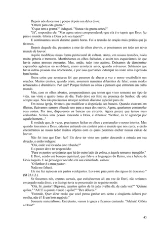 43
Depois nós descemos e pouco depois um deles disse:
"Olhem para esta grama."
"O que tem a grama?" indaguei. "Nunca viu grama antes?"
"Já", respondeu ele. "Mas agora estou compreendendo que ela é o tapete que Deus fez
para o mundo. Glória a Deus pelo seu tapete!"
E continuamos assim durante quatro horas. Foi a reunião de oração mais prática que já
tivemos.
Depois daquele dia, passamos a orar de olhos abertos, e penetramos em todo um novo
mundo de louvor.
Aquilo modificou nossa forma pentecostal de cultuar. Antes, em nossas reuniões, havia
muita gritaria e tremores. Mantínhamos os olhos fechados, e assim nos esquecíamos de que
havia outras pessoas presentes. Mas, então, tudo isso acabou. Deixamos de demonstrar
expressões agônicas no semblante, como acontecia antes, quando orávamos. Sabíamos que
havia outras pessoas nos observando, e por isso queríamos estampar no rosto uma expressão
bem bonita.
Outra coisa que aconteceu foi que paramos de alterar a voz e nosso vocabulário nas
orações. Muitos crentes, quando oram, assumem maneiras diferentes de falar; usam modos
rebuscados e dramáticos. Por quê? Porque fecham os olhos e pensam que entraram em outro
mundo.
Mas, com os olhos abertos, compreendemos que temos que viver somente um tipo de
vida, nas vinte e quatro horas do dia. Tudo deve ser feito na presença do Senhor; ele está
sempre aqui. Nós não precisamos arranjar nenhum discurso especial para ele.
Em nossa igreja, tivemos que modificar a disposição dos bancos. Quando estavam em
fileiras, ficávamos sempre olhando uns para a nuca dos outros. Agora, queríamos contemplar
seus rostos. Por isso, dispusemos os bancos em círculos. Agora parece que temos mais
comunhão. Vemos uma pessoa louvando a Deus, e dizemos: "Senhor, eu te agradeço por
aquele homem..."
É verdade que, às vezes, precisamos fechar os olhos e contemplar o nosso interior. Mas
quando louvamos a Deus, estamos entrando em contato com o mundo que nos cerca, e então
encontramos ao nosso redor muitos objetos com os quais podemos encher nossas caixas de
louvor.
Não foi isso que Davi fez? Ele deve ter visto um pastor descendo a estrada em sua
direção, e então indagou:
"Olá, onde vai levando este rebanho?"
E o pastor deve ter respondido:
"Para os pastos verdejantes que há do outro lado da colina, e àquele remanso tranqüilo."
E Davi, sendo um homem espiritual, que falava a linguagem do Reino, viu a beleza de
Deus naquilo. E ao prosseguir sozinho em sua caminhada, cantou:
"O Senhor é o meu pastor:
Nada me faltará.
Ele me faz repousar em pastos verdejantes. Leva-me para junto das águas de descanso."
(SI 23.1,2.)
Se fossemos nós, crentes carnais, que estivéssemos ali em vez de Davi, não teríamos
enxergado nada disso, e o diálogo teria se processado do seguinte modo:
"Olá, Sr. pastor! Diga-me, quantos quilos de lã cada ovelha dá, de cada vez?" "Quinze
quilos." "Ah! E a quanto vende o quilo?" "Dez dólares."
"Entendo. Quer dizer então que você pensa ganhar uns cento e cinqüenta dólares por
ovelha, não é? É um bom negócio."
Somente materialismo. Entretanto, vamos à igreja e ficamos cantando: "Aleluia! Glória
a Deus!"
 