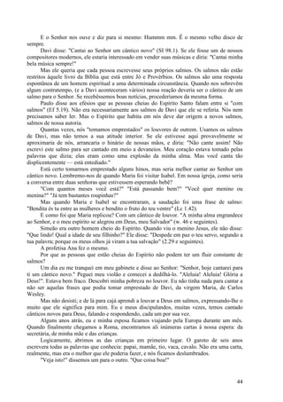 44
E o Senhor nos ouve e diz para si mesmo: Hummm mm. Ê o mesmo velho disco de
sempre.
Davi disse: "Cantai ao Senhor um cântico novo" (SI 98.1). Se ele fosse um de nossos
compositores modernos, ele estaria interessado em vender suas músicas e diria: "Cantai minha
bela música sempre!"
Mas ele queria que cada pessoa escrevesse seus próprios salmos. Os salmos não estão
restritos àquele livro da Bíblia que está entre Jó e Provérbios. Os salmos são uma resposta
espontânea de um homem espiritual a uma determinada circunstância. Quando nos sobrevêm
algum contratempo, (e a Davi aconteceram vários) nossa reação deveria ser o cântico de um
salmo para o Senhor. Se recebêssemos boas notícias, procederíamos da mesma forma.
Paulo disse aos efésios que as pessoas cheias do Espírito Santo falam entre si "com
salmos" (Ef 5.19). Não era necessariamente aos salmos de Davi que ele se referia. Nós nem
precisamos saber ler. Mas o Espírito que habita em nós deve dar origem a novos salmos,
salmos de nossa autoria.
Quantas vezes, nós "tomamos emprestados" os louvores de outrem. Usamos os salmos
de Davi, mas não temos a sua atitude interior. Se ele estivesse aqui provavelmente se
aproximaria de nós, arrancaria o hinário de nossas mãos, e diria: "Não cante assim! Não
escrevi este salmo para ser cantado em meio a devaneios. Meu coração estava tomado pelas
palavras que dizia; elas eram como uma explosão da minha alma. Mas você canta tão
displicentemente — está entediado."
Está certo tomarmos emprestado alguns hinos, mas seria melhor cantar ao Senhor um
cântico novo. Lembremo-nos de quando Maria foi visitar Isabel. Em nossa igreja, como seria
a conversa entre duas senhoras que estivessem esperando bebê?
"Com quantos meses você está?" "Está passando bem?" "Você quer menino ou
menina?" "Já tem bastantes roupinhas?"
Mas quando Maria e Isabel se encontraram, a saudação foi uma frase de salmo:
"Bendita és tu entre as mulheres e bendito o fruto do teu ventre" (Lc 1.42).
E como foi que Maria replicou? Com um cântico de louvor. "A minha alma engrandece
ao Senhor, e o meu espírito se alegrou em Deus, meu Salvador" (w. 46 e seguintes).
Simeão era outro homem cheio do Espírito. Quando viu o menino Jesus, ele não disse:
"Que lindo! Qual a idade de seu filhinho?" Ele disse: "Despede em paz o teu servo, segundo a
tua palavra; porque os meus olhos já viram a tua salvação" (2.29 e seguintes).
A profetisa Ana fez o mesmo.
Por que as pessoas que estão cheias do Espírito não podem ter um fluir constante de
salmos?
Um dia eu me tranquei em meu gabinete e disse ao Senhor: "Senhor, hoje cantarei para
ti um cântico novo." Peguei meu violão e comecei a dedilhá-lo. "Aleluia! Aleluia! Glória a
Deus!". Estava bem fraco. Descobri minha pobreza no louvor. Eu não tinha nada para cantar a
não ser aquelas frases que podia tomar emprestado de Davi, da virgem Maria, de Carlos
Wesley.
Mas não desisti; e de lá para cajá aprendi a louvar a Deus em salmos, expressando-lhe o
muito que ele significa para mim. Eu e meus discipulandos, muitas vezes, temos cantado
cânticos novos para Deus, falando e respondendo, cada um por sua vez.
Alguns anos atrás, eu e minha esposa ficamos viajando pela Europa durante um mês.
Quando finalmente chegamos a Roma, encontramos ali inúmeras cartas à nossa espera: da
secretária, de minha mãe e das crianças.
Logicamente, abrimos as das crianças em primeiro lugar. O garoto de seis anos
escrevera todas as palavras que conhecia: papai, mamãe, tio, vaca, cavalo. Não era uma carta,
realmente, mas era o melhor que ele poderia fazer, e nós ficamos deslumbrados.
"Veja isto!" dissemos um para o outro. "Que coisa boa!"
 