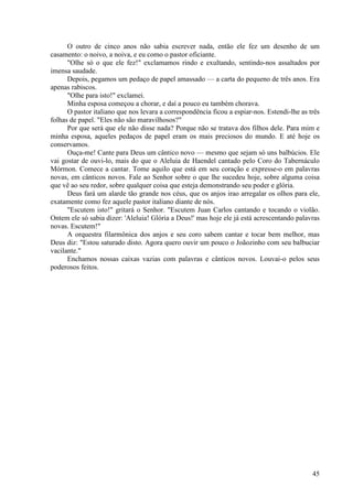 45
O outro de cinco anos não sabia escrever nada, então ele fez um desenho de um
casamento: o noivo, a noiva, e eu como o pastor oficiante.
"Olhe só o que ele fez!" exclamamos rindo e exultando, sentindo-nos assaltados por
imensa saudade.
Depois, pegamos um pedaço de papel amassado — a carta do pequeno de três anos. Era
apenas rabiscos.
"Olhe para isto!" exclamei.
Minha esposa começou a chorar, e daí a pouco eu também chorava.
O pastor italiano que nos levara a correspondência ficou a espiar-nos. Estendi-lhe as três
folhas de papel. "Eles não são maravilhosos?"
Por que será que ele não disse nada? Porque não se tratava dos filhos dele. Para mim e
minha esposa, aqueles pedaços de papel eram os mais preciosos do mundo. E até hoje os
conservamos.
Ouça-me! Cante para Deus um cântico novo — mesmo que sejam só uns balbúcios. Ele
vai gostar de ouvi-lo, mais do que o Aleluia de Haendel cantado pelo Coro do Tabernáculo
Mórmon. Comece a cantar. Tome aquilo que está em seu coração e expresse-o em palavras
novas, em cânticos novos. Fale ao Senhor sobre o que lhe sucedeu hoje, sobre alguma coisa
que vê ao seu redor, sobre qualquer coisa que esteja demonstrando seu poder e glória.
Deus fará um alarde tão grande nos céus, que os anjos irao arregalar os olhos para ele,
exatamente como fez aquele pastor italiano diante de nós.
"Escutem isto!" gritará o Senhor. "Escutem Juan Carlos cantando e tocando o violão.
Ontem ele só sabia dizer: 'Aleluia! Glória a Deus!' mas hoje ele já está acrescentando palavras
novas. Escutem!"
A orquestra filarmônica dos anjos e seu coro sabem cantar e tocar bem melhor, mas
Deus diz: "Estou saturado disto. Agora quero ouvir um pouco o Joãozinho com seu balbuciar
vacilante."
Enchamos nossas caixas vazias com palavras e cânticos novos. Louvai-o pelos seus
poderosos feitos.
 
