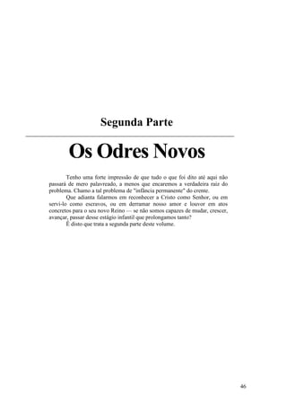 46
Segunda Parte
Os Odres Novos
Tenho uma forte impressão de que tudo o que foi dito até aqui não
passará de mero palavreado, a menos que encaremos a verdadeira raiz do
problema. Chamo a tal problema de "infância permanente" do crente.
Que adianta falarmos em reconhecer a Cristo como Senhor, ou em
servi-lo como escravos, ou em derramar nosso amor e louvor em atos
concretos para o seu novo Reino — se não somos capazes de mudar, crescer,
avançar, passar desse estágio infantil que prolongamos tanto?
Ê disto que trata a segunda parte deste volume.
 
