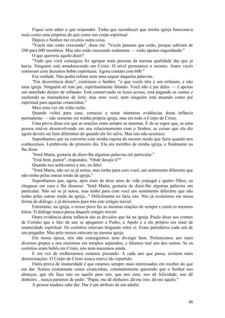 48
Fiquei sem saber o que responder. Tinha que reconhecer que minha igreja funcionava
mais como uma empresa do que como um corpo espiritual.
Depois o Senhor me revelou outra coisa.
"Vocês não estão crescendo", disse ele. "Vocês pensam que estão, porque subiram de
200 para 600 membros. Mas não estão crescendo realmente — estão apenas engordando."
O que quereria aquilo dizer?
"Tudo que você conseguiu foi agrupar mais pessoas da mesma qualidade das que já
havia. Ninguém está amadurecendo em Cristo. O nível permanece o mesmo. Antes vocês
contavam com duzentos bebês espirituais. Agora contam com 600."
Era verdade. Não podia refutar nem uma sequer daquelas palavras.
"Em decorrência disto", continuou o Senhor, "o que vocês têm é um orfanato, e não
uma igreja. Ninguém ali tem pai, espiritualmente falando. Você não é pai deles — é apenas
um atarefado diretor de orfanato. Está conservando as luzes acesas, está pagando as contas e
enchendo as mamadeiras de leite, mas nem você, nem ninguém está atuando como pai
espiritual para aquelas criancinhas."
Mais uma vez ele tinha razão.
Quando voltei para casa, comecei a notar inúmeras evidências desta infância
permanente — não somente em minha própria igreja, mas em todo o Corpo de Cristo.
Uma prova disso era que as orações eram sempre as mesmas. É de se supor que, se uma
pessoa está-se desenvolvendo em seu relacionamento com o Senhor, as coisas que ela diz
agora devem ser bem diferentes de quando ela foi salva. Mas isto não acontece.
Suponhamos que eu converse com minha esposa do mesmo modo que fazia quando nos
conhecemos. Lembro-me do primeiro dia. Ela era membro de minha igreja, e finalmente eu
lhe disse:
"Irmã Marta, gostaria de dizer-lhe algumas palavras em particular."
"Está bem, pastor", respondeu. "Onde deseja ir?"
Quando nos achávamos a sós, eu falei:
"Irmã Marta, não sei se já notou, mas tenho para com você, um sentimento diferente que
não tenho pelas outras irmãs da igreja."
Suponhamos que, agora, após mais de doze anos de vida conjugal e quatro filhos, eu
chegasse em casa e lhe dissesse: "Irmã Marta, gostaria de dizer-lhe algumas palavras em
particular. Não sei se já notou, mas tenho para com você um sentimento diferente que não
tenho pelas outras irmãs da igreja..." Dificilmente eu faria isto. Nós já evoluímos em nossa
forma de diálogo, e já deixamos para trás este estágio inicial.
Entretanto, na igreja, o nosso povo faz as mesmas orações de sempre e canta os mesmos
hinos. O diálogo nunca passa daquele estágio inicial.
Outra evidência desta infância são as divisões que há na igreja. Paulo disse aos crentes
de Corinto que o fato de uns se apegarem a Pedro, a Apolo e a ele próprio era sinal de
imaturidade espiritual. Os coríntios estavam brigando entre si. Eram partidários cada um de
um pregador. Mas pelo menos estavam na mesma igreja.
Em nossa época, nós não conseguimos nem divergir bem. Pertencemos aos mais
diversos grupos e nos reunimos em templos separados, e falamos mal uns dos outros. Se os
coríntios eram bebês em Cristo, nós nem nascemos ainda.
E em vez de melhorarmos estamos piorando. A cada ano que passa, existem mais
denominações. O Corpo de Cristo nunca esteve tão repartido.
Outra prova de imaturidade é que estamos sempre mais interessados em receber do que
em dar. Somos exatamente como criancinhas, constantemente querendo que o Senhor nos
abençoe, que ele faça isto ou aquilo para nós, que nos cure, nos dê felicidade, nos dê
dinheiro... nunca paramos de pedir. "Papai, me dê dinheiro; dê-me isto; dê-me aquilo."
A pessoa madura sabe dar. Dar é um atributo de um adulto.
 