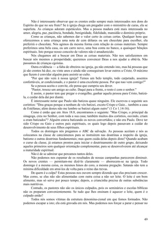 49
Não é interessante observar que os crentes estão sempre mais interessados nos dons do
Espírito do que no seu fruto? Se à igreja chega um pregador com o ministério de curas, ela se
superlota. As crianças adoram espetáculos. Mas a pessoa madura está mais interessada no
amor, alegria, paz, paciência, bondade, benignidade, fidelidade, mansidão e domínio próprio.
Como as crianças, não sabemos dar o valor certo às coisas certas. Qualquer hora que
oferecermos a uma criança uma nota de cem dólares ou um chocolate para escolher, ela
preferirá o chocolate. Nós agimos da mesma forma com relação às coisas materiais. Sempre
preferimos uma bela casa, ou um carro novo, uma boa conta no banco, a quaisquer bênçãos
espirituais. Isto porque nosso conceito de valores não é amadurecido.
Nós chegamos até a buscar em Deus as coisas materiais. Não nos satisfazemos em
buscar nós mesmos a prosperidade; queremos convencer Deus a nos ajudar a obtê-la. Não
passamos de crianças egoístas.
Outra evidência — a falta de obreiros na igreja, gu não entendo isto, mas há pessoas que
já são crentes há dez, ou vinte anos e ainda não conseguiram levar outros a Cristo. O máximo
que fazem é convidar alguém para assistir ao culto.
"Por que não vem à nossa igreja? Temos um belo templo, todo carpetado, assentos
confortáveis, ar condicionado, e o pastor é uma excelente pessoa. Por que nao vem comigo?"
Se a pessoa aceita o convite, ele pensa que cumpriu seu dever.
"Pastor, trouxe um amigo ao culto. Daqui para a frente, o resto é com o senhor."
E assim, o pastor tem que pregar o evangelho, ganhar aquela pessoa para Cristo, batizá-
la, e cuidar dela daí por diante.
É interessante notar que Paulo não batizou quase ninguém. Ele escreveu o seguinte aos
coríntios: "Dou graças porque a nenhum de vós batizei, exceto Crispo e Gaio... também a casa
de Estéfanas; além destes não me lembro se batizei algum outro" (1 Co 1.14-16).
Como é então que em Atos 18.8, encontramos o seguinte: "Mas Crispo, o principal da
sinagoga, creu no Senhor, com toda a sua casa; também muitos dos coríntios, ouvindo, criam
a eram batizados"? Alguém estava batizando os novos convertidos; e não era Paulo. Deve ter
sido Crispo ou Gaio e outros pais espirituais, os quais logo depois passavam a cuidar do
desenvolvimento de seus filhos espirituais.
Todos os domingos nós pregamos o ABC da salvação. As pessoas aceitam e nós as
colocamos na classe de catecúmenos para se instruírem nas doutrinas a respeito da igreja,
batismo e outras doutrinas fundamentais; mas quem cuida delas depois disto? Quando acabam
o curso da classe, já estamos prontos para iniciar o doutrinamento de outro grupo, deixando
aqueles primeiros sem qualquer orientação complementar, para se desenvolverem até alcançar
a maturidade espiritual.
Não é de se admirar que percamos tantos deles.
Não podemos nos espantar de os resultados de nossas campanhas parecerem diminuir.
Os novos crentes — permitam-me dizê-lo claramente — aborrecem-se na igreja. Todo
domingo é a mesma coisa, os mesmos hinos do coro, a mesma pregação. Satanás não tem a
mínima dificuldade em atraí-los de volta para o reino das trevas.
De quem é a culpa? Estas pessoas nos ouvem sempre dizendo que elas precisam crescer.
Mas como, se elas não são alimentadas com outra coisa a não ser leite. O leite é um bom
alimento, mas só serve por pouco tempo; depois, a criancinha precisa de outras substâncias
mais nutritivas.
Contudo, os pastores não são os únicos culpados, pois os seminários e escolas bíblicas
não os preparam convenientemente. Se tudo que lhes ensinam é aquecer o leite, quem é o
culpado então?
Todos nós somos vítimas da estrutura denomina-cional em que fomos formados. Não
podemos escapar a isto; ela está gravada em nós. Mas podemos nos forçar a parar e pensar no
 