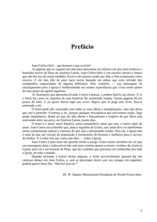 5
Prefácio
Juan Carlos Ortiz – que homem e que escritor!
As páginas que se seguem servirão para apresentar aos leitores um dos mais notáveis e
humildes servos de Deus na América Latina. Juan Carlos Ortiz é um escritor sincero e franco
que não faz uso de meias medidas. Escreve do mesmo modo que fala; e fala exatamente como
escreve. E ele não fala de uma mera teoria baseada em idéias que teria retirado dos
compêndios empoeirados de alguma biblioteca. Pelo contrário — sua mensagem de
encorajamento para a Igreja é fundamentada nas muitas experiências que viveu como pastor
de uma igreja da capital argentina.
As ilustrações que apresenta levarão o leitor a pensar, e podem fazê-lo até chorar. E se
o leitor for como eu, algumas de suas histórias lhe arrancarão risadas. Nestas páginas há um
pouco de tudo. E eu quero deixar aqui um aviso: depois que se pega este livro, fica-se
amarrado a ele.
O leitor pode não concordar com todas as suas idéias e interpretações, mas não deixe
que isto o perturbe. Continue a ler, porque qualquer divergência que porventura surgir, logo
perde importância, diante do que ele fala aberta e francamente a respeito do que Deus está
realizando entre seu povo, na América Latina, nestes dias.
O tema é o amor: amor fraterno, amor comunitário, amor que une, e outros tipos de
amor. Juan Carlos nos relembra que, para o seguidor de Cristo, este amor deve se transformar
numa compreensão radical e coerente do que seja o discipulado cristão. Para ele, a Igreja não
é mais do que um veículo de preparação e treinamento de homens e mulheres para o serviço
do Senhor. E é sobre isto que versa esta obra — sobre a Igreja.
Juan Carlos é para mim um querido irmão e amigo. Estou muito satisfeito de ver que
sua mensagem clara e indiscutível não está mais restrita apenas a nossos vizinhos da América
Latina, pois ele é um homem de Deus, que diz verdades que precisam ser conhecidas por toda
a Igreja, de todo o mundo.
Quando terminar a leitura destas páginas, o leitor provavelmente quererá dar um
caloroso abraço em Juan Carlos, e, sem se preocupar muito com seu sotaque em espanhol,
poderá querer dizer-lhe: "Muchas gracias!"
Dr. W. Stanley Mooneyham Presidente de World Vision Inter.
 