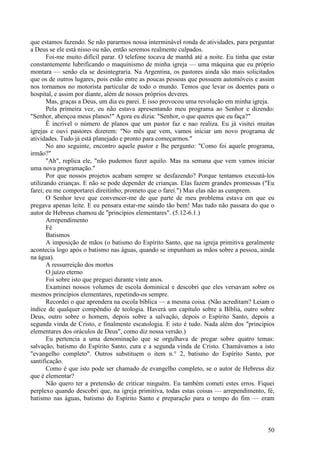 50
que estamos fazendo. Se não pararmos nossa interminável ronda de atividades, para perguntar
a Deus se ele está nisso ou não, então seremos realmente culpados.
Foi-me muito difícil parar. O telefone tocava de manhã até a noite. Eu tinha que estar
constantemente lubrificando o maquinismo de minha igreja — uma máquina que eu próprio
montara — senão ela se desintegraria. Na Argentina, os pastores ainda são mais solicitados
que os de outros lugares, pois estão entre as poucas pessoas que possuem automóveis e assim
nos tornamos no motorista particular de todo o mundo. Temos que levar os doentes para o
hospital, e assim por diante, além de nossos próprios deveres.
Mas, graças a Deus, um dia eu parei. E isso provocou uma revolução em minha igreja.
Pela primeira vez, eu não estava apresentando meu programa ao Senhor e dizendo:
"Senhor, abençoa meus planos!" Agora eu dizia: "Senhor, o que queres que eu faça?"
Ê incrível o número de planos que um pastor faz e nao realiza. Eu já visitei muitas
igrejas e ouvi pastores dizerem: "No mês que vem, vamos iniciar um novo programa de
atividades. Tudo já está planejado e pronto para começarmos."
No ano seguinte, encontro aquele pastor e lhe pergunto: "Como foi aquele programa,
irmão?"
"Ah", replica ele, "não pudemos fazer aquilo. Mas na semana que vem vamos iniciar
uma nova programação."
Por que nossos projetos acabam sempre se desfazendo? Porque tentamos executá-los
utilizando crianças. E não se pode depender de crianças. Elas fazem grandes promessas ("Eu
farei; eu me comportarei direitinho; prometo que o farei.") Mas elas não as cumprem.
O Senhor teve que convencer-me de que parte de meu problema estava em que eu
pregava apenas leite. E eu pensara estar-me saindo tão bem! Mas tudo não passara do que o
autor de Hebreus chamou de "princípios elementares". (5.12-6.1.)
Arrependimento
Fé
Batismos
A imposição de mãos (o batismo do Espírito Santo, que na igreja primitiva geralmente
acontecia logo após o batismo nas águas, quando se impunham as mãos sobre a pessoa, ainda
na água).
A ressurreição dos mortos
O juízo eterno
Foi sobre isto que preguei durante vinte anos.
Examinei nossos volumes de escola dominical e descobri que eles versavam sobre os
mesmos princípios elementares, repetindo-os sempre.
Recordei o que aprendera na escola bíblica — a mesma coisa. (Não acreditam? Leiam o
índice de qualquer compêndio de teologia. Haverá um capítulo sobre a Bíblia, outro sobre
Deus, outro sobre o homem, depois sobre a salvação, depois o Espírito Santo, depois a
segunda vinda de Cristo, e finalmente escatologia. E isto é tudo. Nada além dos "princípios
elementares dos oráculos de Deus", como diz nossa versão.)
Eu pertencia a uma denominação que se orgulhava de pregar sobre quatro temas:
salvação, batismo do Espírito Santo, cura e a segunda vinda de Cristo. Chamávamos a isto
"evangelho completo". Outros substituem o item n.° 2, batismo do Espírito Santo, por
santificação.
Como é que isto pode ser chamado de evangelho completo, se o autor de Hebreus diz
que é elementar?
Não quero ter a pretensão de criticar ninguém. Eu também cometi estes erros. Fiquei
perplexo quando descobri que, na igreja primitiva, todas estas coisas — arrependimento, fé,
batismo nas águas, batismo do Espírito Santo e preparação para o tempo do fim — eram
 