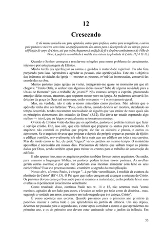 53
12
Crescendo
E ele mesmo concedeu uns para apóstolos, outros para profetas, outros para evangelistas, e outros
para pastores e mestres, com vistas ao aperfeiçoamento dos santos para o desempenho do seu serviço, para a
edificação do corpo de Cristo, até que todos cheguemos à unidade da fé e do pleno conhecimento do Filho de
Deus, à perfeita varonilidade à medida da estatura da plenitude de Cristo. (Ef 4.11-13.)
Quando o Senhor começou a revelar-me soluções para nosso problema de crescimento,
iniciou-o por esta passagem de Efésios.
Minha tarefa era aperfeiçoar os santos e guiá-los à maturidade espiritual. Eu não fora
preparado para isso. Aprendera a agradar as pessoas, não aperfeiçoá-las. Este era o objetivo
das inúmeras atividades da igreja — entreter as pessoas, rr^ntê-las interessadas, conservá-las
envolvidas na obra.
Muitos pastores cujas igrejas eu visitei, indagavam-me quase no momento em que ali
chegava: "Irmão Ortiz, o senhor tem algumas idéias novas? Sabe de alguma novidade para a
União de Homens? para o trabalho de jovens?" Nós estamos sempre à espreita, procurando
arranjar idéias novas, atraentes, que segurem nosso povo na igreja. Se pudermos conservá-los
debaixo da graça de Deus até morrerem, então vencemos — é o pensamento geral.
Mas, na verdade, não é este o nosso ministério como pastores. Não admira que o
apóstolo tenha dito aos hebreus: "Pois, com efeito, quando devíeis ser mestres, atendendo ao
tempo decorrido, tendes novamente necessidade de alguém que vos ensine de novo quais são
os princípios elementares dos oráculos de Deus" (5.12). Ele devia ter estado esperando algo
melhor — isto é, que os leigos eventualmente se tornassem mestres.
O texto de Efésios 4 não declara que os apóstolos, pastores e profetas tenham que fazer
o serviço cristão. Diz, isso sim, que eles tinham que preparar os santos para executá-lo. O
arquiteto não constrói os prédios que projeta; ele faz os cálculos e planos, e outros os
constroem. Se o arquiteto tivesse que projetar e depois ele próprio erguer as paredes de tijolos
e edificar o prédio, provavelmente, ele não faria mais que um edifício em toda a sua carreira.
Mas do modo como se faz, ele pode "erguer" vários prédios ao mesmo tempo. O ministério
apostólico é necessário em nossos dias. Precisamos de líderes que saibam traçar as plantas
dadas por Deus, sendo também aptos para treinar os crentes para o trabalho de construção do
edifício.
E não apenas isso, mas os arquitetos podem também formar outros arquitetos. Ou então,
para usarmos a linguagem bíblica, os pastores podem treinar novos pastores. As ovelhas
geram outras ovelhas; e por que não poderiam elas mesmas alimentar com leite os seus
cordeirinhos? Esse é o processo natural, e também o segredo da multiplicação.
Nosso alvo, afirmou Paulo, é chegar "...à perfeita varonilidade, à medida da estatura da
plenitude de Cristo" (Ef 4.13). O Pai quer que todos cresçam até alcançar a estatura de Cristo.
Os pastores devem começar buscando para si mesmos a maturidade; então poderão levar suas
ovelhas a experimentar crescimento semelhante.
Como resultado disso, continua Paulo nos w. 14 e 15, não seremos mais "como
meninos, agitados de um lado para outro, e levados ao redor por todo vento de doutrina... mas,
seguindo a verdade em amor, cresçamos em tudo naquele que é o cabeça, Cristo".
É como acontece nas escolas. Quando passamos para o primeiro ano primário já
podemos ensinar a outros tudo o que aprendemos no jardim da infância. Um ano depois,
devemos ter passado para o segundo ano, e estar aptos a ensinar a outros o que aprendemos no
primeiro ano, e os do primeiro ano devem estar ensinando sobre o jardim da infância. Em
 