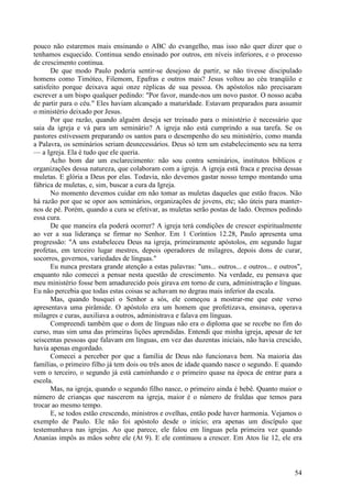 54
pouco não estaremos mais ensinando o ABC do evangelho, mas isso não quer dizer que o
tenhamos esquecido. Continua sendo ensinado por outros, em níveis inferiores, e o processo
de crescimento continua.
De que modo Paulo poderia sentir-se desejoso de partir, se não tivesse discipulado
homens como Timóteo, Filemom, Epafras e outros mais? Jesus voltou ao céu tranqüilo e
satisfeito porque deixava aqui onze réplicas de sua pessoa. Os apóstolos não precisaram
escrever a um bispo qualquer pedindo: "Por favor, mande-nos um novo pastor. O nosso acaba
de partir para o céu." Eles haviam alcançado a maturidade. Estavam preparados para assumir
o ministério deixado por Jesus.
Por que razão, quando alguém deseja ser treinado para o ministério é necessário que
saia da igreja e vá para um seminário? A igreja não está cumprindo a sua tarefa. Se os
pastores estivessem preparando os santos para o desempenho do seu ministério, como manda
a Palavra, os seminários seriam desnecessários. Deus só tem um estabelecimento seu na terra
— a Igreja. Ela é tudo que ele queria.
Acho bom dar um esclarecimento: não sou contra seminários, institutos bíblicos e
organizações dessa natureza, que colaboram com a igreja. A igreja está fraca e precisa dessas
muletas. E glória a Deus por elas. Todavia, não devemos gastar nosso tempo montando uma
fábrica de muletas, e, sim, buscar a cura da Igreja.
No momento devemos cuidar em não tomar as muletas daqueles que estão fracos. Não
há razão por que se opor aos seminários, organizações de jovens, etc; são úteis para manter-
nos de pé. Porém, quando a cura se efetivar, as muletas serão postas de lado. Oremos pedindo
essa cura.
De que maneira ela poderá ocorrer? A igreja terá condições de crescer espiritualmente
ao ver a sua liderança se firmar no Senhor. Em 1 Coríntios 12.28, Paulo apresenta uma
progressão: "A uns estabeleceu Deus na igreja, primeiramente apóstolos, em segundo lugar
profetas, em terceiro lugar mestres, depois operadores de milagres, depois dons de curar,
socorros, governos, variedades de línguas."
Eu nunca prestara grande atenção a estas palavras: "uns... outros... e outros... e outros",
enquanto não comecei a pensar nesta questão de crescimento. Na verdade, eu pensava que
meu ministério fosse bem amadurecido pois girava em torno de cura, administração e línguas.
Eu não percebia que todas estas coisas se achavam no degrau mais inferior da escala.
Mas, quando busquei o Senhor a sós, ele começou a mostrar-me que este verso
apresentava uma pirâmide. O apóstolo era um homem que profetizava, ensinava, operava
milagres e curas, auxiliava a outros, administrava e falava em línguas.
Compreendi também que o dom de línguas não era o diploma que se recebe no fim do
curso, mas sim uma das primeiras lições aprendidas. Entendi que minha igreja, apesar de ter
seiscentas pessoas que falavam em línguas, em vez das duzentas iniciais, não havia crescido,
havia apenas engordado.
Comecei a perceber por que a família de Deus não funcionava bem. Na maioria das
famílias, o primeiro filho já tem dois ou três anos de idade quando nasce o segundo. E quando
vem o terceiro, o segundo já está caminhando e o primeiro quase na época de entrar para a
escola.
Mas, na igreja, quando o segundo filho nasce, o primeiro ainda é bebê. Quanto maior o
número de crianças que nascerem na igreja, maior é o número de fraldas que temos para
trocar ao mesmo tempo.
E, se todos estão crescendo, ministros e ovelhas, então pode haver harmonia. Vejamos o
exemplo de Paulo. Ele não foi apóstolo desde o início; era apenas um discípulo que
testemunhava nas igrejas. Ao que parece, ele falou em línguas pela primeira vez quando
Ananias impôs as mãos sobre ele (At 9). E ele continuou a crescer. Em Atos lie 12, ele era
 