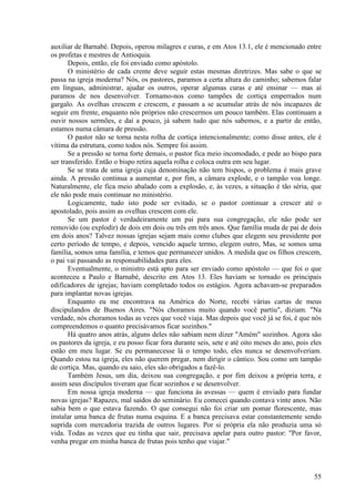 55
auxiliar de Barnabé. Depois, operou milagres e curas, e em Atos 13.1, ele é mencionado entre
os profetas e mestres de Antioquia.
Depois, então, ele foi enviado como apóstolo.
O ministério de cada crente deve seguir estas mesmas diretrizes. Mas sabe o que se
passa na igreja moderna? Nós, os pastores, paramos a certa altura do caminho; sabemos falar
em línguas, administrar, ajudar os outros, operar algumas curas e até ensinar — mas aí
paramos de nos desenvolver. Tornamo-nos como tampões de cortiça emperrados num
gargalo. As ovelhas crescem e crescem, e passam a se acumular atrás de nós incapazes de
seguir em frente, enquanto nós próprios não crescermos um pouco também. Elas continuam a
ouvir nossos sermões, e daí a pouco, já sabem tudo que nós sabemos, e a partir de então,
estamos numa câmara de pressão.
O pastor não se torna nesta rolha de cortiça intencionalmente; como disse antes, ele é
vítima da estrutura, como todos nós. Sempre foi assim.
Se a pressão se torna forte demais, o pastor fica meio incomodado, e pede ao bispo para
ser transferido. Então o bispo retira aquela rolha e coloca outra em seu lugar.
Se se trata de uma igreja cuja denominação não tem bispos, o problema é mais grave
ainda. A pressão continua a aumentar e, por fim, a câmara explode, e o tampão voa longe.
Naturalmente, ele fica meio abalado com a explosão, e, às vezes, a situação é tão séria, que
ele não pode mais continuar no ministério.
Logicamente, tudo isto pode ser evitado, se o pastor continuar a crescer até o
apostolado, pois assim as ovelhas crescem com ele.
Se um pastor é verdadeiramente um pai para sua congregação, ele não pode ser
removido (ou explodir) de dois em dois ou três em três anos. Que família muda de pai de dois
em dois anos? Talvez nossas igrejas sejam mais como clubes que elegem seu presidente por
certo período de tempo, e depois, vencido aquele termo, elegem outro, Mas, se somos uma
família, somos uma família, e temos que permanecer unidos. A medida que os filhos crescem,
o pai vai passando as responsabilidades para eles.
Eventualmente, o ministro está apto para ser enviado como apóstolo — que foi o que
aconteceu a Paulo e Barnabé, descrito em Atos 13. Eles haviam se tornado os principais
edificadores de igrejas; haviam completado todos os estágios. Agora achavam-se preparados
para implantar novas igrejas.
Enquanto eu me encontrava na América do Norte, recebi várias cartas de meus
discipulandos de Buenos Aires. "Nós choramos muito quando você partiu", diziam. "Na
verdade, nós choramos todas as vezes que você viaja. Mas depois que você já se foi, é que nós
compreendemos o quanto precisávamos ficar sozinhos."
Há quatro anos atrás, alguns deles não sabiam nem dizer "Amém" sozinhos. Agora são
os pastores da igreja, e eu posso ficar fora durante seis, sete e até oito meses do ano, pois eles
estão em meu lugar. Se eu permanecesse lá o tempo todo, eles nunca se desenvolveriam.
Quando estou na igreja, eles não querem pregar, nem dirigir o cântico. Sou como um tampão
de cortiça. Mas, quando eu saio, eles são obrigados a fazê-lo.
Também Jesus, um dia, deixou sua congregação, e por fim deixou a própria terra, e
assim seus discípulos tiveram que ficar sozinhos e se desenvolver.
Em nossa igreja moderna — que funciona às avessas — quem é enviado para fundar
novas igrejas? Rapazes, mal saídos do seminário. Eu comecei quando contava vinte anos. Não
sabia bem o que estava fazendo. O que consegui não foi criar um pomar florescente, mas
instalar uma banca de frutas numa esquina. E a banca precisava estar constantemente sendo
suprida com mercadoria trazida de outros lugares. Por si própria ela não produzia uma só
vida. Todas as vezes que eu tinha que sair, precisava apelar para outro pastor: "Por favor,
venha pregar em minha banca de frutas pois tenho que viajar."
 