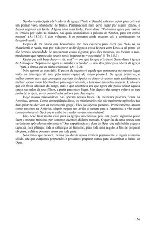56
Sendo os principais edificadores da igreja, Paulo e Barnabé estavam aptos para cultivar
um pomar vivo, abundante de frutos. Permaneciam num certo lugar por algum tempo, e
depois seguiam em frente. Alguns anos mais tarde, Paulo disse: "Voltemos agora para visitar
os irmãos por todas as cidades, nas quais anunciamos a palavra do Senhor, para ver como
passam" (At 15.36). E eles voltaram. E os pomares ainda estavam ali, e continuavam se
desenvolvendo.
Depois de ter estado em Tessalônica, ele lhes escreveu para dizer que "Não só na
Macedónia e Acaia, mas por toda parte se divulgou a vossa fé para com Deus, a tal ponto de
não termos necessidade de acrescentar cousa alguma; pois eles mesmos, no tocante a nós,
proclamam que repercussão teve o nosso ingresso no vosso meio" (1 Ts 1.8,9).
Creio que está bem claro — não está? — por que foi que o Espírito Santo disse à igreja
de Antioquia: "Separai-me agora a Barnabé e a Saulo" — dois dos principais líderes da igreja
— "para a obra a que os tenho chamado" (At 13.2).
Nós agimos ao contrário. O pastor de sucesso é aquele que permanece no mesmo lugar
todos os domingos do ano, pelo maior espaço de tempo possível. Na igreja primitiva, o
melhor pastor era o que conseguia que seus discípulos se desenvolvessem mais rapidamente e
melhor, desse modo libertando-o para seguir adiante, e lançar-se em outra empresa. E não era
que ele fosse afastado do cargo, mas o que acontecia era que agora ele podia deixar aquela
igreja nas mãos de seus filhos, e partir para outro lugar. Mas depois ele sempre voltava ao seu
ponto de origem, assim como Paulo voltava para Antioquia.
Hoje nossos missionários não operam nessas bases. Os melhores pastores ficam na
América, cremos. Como conseqüência disso, os missionários não são realmente apóstolos (as
duas palavras derivam da mesma raiz grega). Eles são apenas pastores. Primeiramente, atuam
como pastores na América; depois pegam um avião e partem para a Argentina, e vão atuar
como pastores ali. Será que o avião os transforma em missionários?
Isto deve ficar muito caro para as igrejas americanas, pois um pastor argentino pode
fazer o mesmo trabalho, por somente duzentos dólares mensais. O que faz de uma pessoa um
verdadeiro apóstolo ou missionário? Sua experiência e o dom de Deus que nela habita e que a
capacita para planejar toda a estratégia do trabalho, para toda uma região, a fim de preparar
obreiros, cultivar pomares vivos em toda parte.
Nós temos que crescer. Temos que deixar nossa infância permanente, e ingerir alimento
sólido, até que estejamos preparados e possamos preparar outros para disseminar o Reino de
Deus.
 