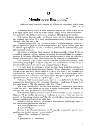 57
13
Membros ou Discípulos?
Também vós mesmos, como pedras que vivem, sois edificados casa espiritual para serdes sacerdócio
santo. (1 Pe 2.5.)
Se ao menos esta declaração de Pedro pudesse ser aplicada aos crentes de hoje em dia.
E em alguns lugares talvez possa, mas o mais comum é a igreja não ser uma casa espiritual —
mas apenas uma pilha de tijolos soltos. Existe uma grande diferença entre uma e outras
Cada membro da congregação é um tijolo, e todos I nós nos esforçamos arduamente
para conseguir mais tijolos. Até o pastor trabalha em evangelismo, no intento de levar mais
tijolos para o local da construção.
Mas existe um problema com este material solto — os tijolos podem ser roubados. O
pastor e o pessoal da igreja têm que estar sempre atentojs, pois alguém de outra igreja pode
vir e roubar alguns tijolos de seu lote. E, na verdade, estão todos tão atarefados nisso, que o
edifício nunca é construído.
Nós somos a alvenaria de Deus, mas ainda não fomos assentados no lugar devido, em
seu edifício, para que possamos sustentar nossa parte da responsabilidade, e, fortalecer a
estrutura. Se tivéssemos sido colocados no lugar, saberíamos quais os tijolos que estão abaixo
de nós e quais os que estão acima, e saberíamos como nos relacionar uns com os outros.
Mas, atualmente, o que fazemos é ficar o tempo todo vigiando uns aos outros. Temos
tanto medo que alguém possa escapulir! E enquanto isso, esquecemo-nos dos perdidos que se
encontram lá fora, ao frio, procurando uma casa aquecida que os abrigue.
Se o pastor pensa em nos pegar e colocar em nosso lugar do edifício, resistimos. A
igreja tem que funcionar democraticamente, dizemos. Não nos submetemos a pessoa alguma.
Submetemo-nos somente ao voto da maioria (e, por vezes, nem a ele). Já ouvi crentes dizerem
orgulhosamente: "Não sigo homem algum — sigo a Cristo." Tal afirmação pode parecer
muito espiritual, mas, na realidade, é um terrível engano. Ela significa que a pessoa quer fazer
a própria vontade; ela nem sabe o que significa seguir a Cristo.
Paulo disse: "Sede meus imitadores, como também eu sou de Cristo" (1 Co 11.1). Nós,
os pastores, às vezes, tememos dizer isto, porque não estamos vivendo como devíamos. E, por
isso, o que falamos é: "Não olhe para mim, irmão. Siga a Bíblia."
Sabe o que isto quer dizer? Isto quer dizer o seguinte: "Eu já tentei e não consegui.
Agora tente você." Não admira que os leigos se sintam desencorajados. Se o pastor não
consegue fazer aquilo que a Bíblia diz, quem conseguirá?
Paulo não tinha medo de colocar-se como modelo a ser imitado. Ele disse o seguinte aos
filipenses: "O que também aprendestes, e recebestes, e ouvistes, e vistes em mim, isso
praticai; e o Deus da paz será convosco" (Fp 4.9). Isto pode não ser muito democrático, mas
dá como resultado a edificação de um prédio forte.
A razão por que isto dá certo é que se baseia no princípio da multiplicação. Certa vez
uma senhora idosa apresentou-me uma moça.
"Esta jovem é minha neta", disse ela.
"É mesmo?" indaguei.
"É. E eu já tenho bisnetos", informou ela. "E uma delas já tem quinze anos. Se ela se
casar breve, eu posso até chegar a ver meus trinetos."
"Quantos filhos a senhora teve?" perguntei.
"Seis."
"E quantos netos?" i| "Trinta e seis."
 