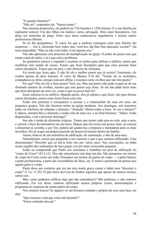 58
"E quantos bisnetos?"
"Não sei", respondeu ela. "Nunca contei."
Nas mesmas proporções, ela poderia ter 216 bisnetos e 1296 trinetos. E a sua família era
realmente notável. Um dos filhos era médico; outro, advogado. Dois eram fazendeiros. Um
deles era motorista de praça. Entre seus netos contavam-se engenheiros e muitos outros
profissionais liberais.
Se eu lhe perguntasse: "E como foi que a senhora conseguiu criar uma família tão
numerosa — isto é, alimentar bem todos eles, vesti-los, dar-lhes boa educação escolar?" ela
teria respondido: "Mas eu não criei todos. Criei apenas seis."
Nós não aplicamos este processo de multiplicação na igreja. O pobre do pastor tem que
tomar conta de todos, e aí é que está o problema.
Se quisermos crescer e expandir e assentar os tijolos para edificar o edifício, temos que
modificar este estado de coisas. Temos que fazer discípulos para que estes possam fazer
outros discípulos. Temos que ser pais, e não diretores de orfanatos.
Foi assim que Jesus agiu. E não foi ele o melhor pastor que já existiu? Entretanto, ele
cuidou apenas de doze homens. O verso de Mateus 9.36 diz: "Vendo ele as multidões,
compadeceu-se delas, porque estavam aflitas e exaustas como ovelhas que não têm pastor."
Por quê? Não era ele o bom pastor? Sim, era. Mas um pastor não pode ocupar-se de um
ilimitado número de ovelhas, mesmo que este pastor seja Jesus. Se ele não pôde fazer mais
que doze discípulos de uma vez, como é que eu posso fazê-lo?
Jesus colocou-os no edifício. Quando partiu, eles já sabiam o que fazer: sair para formar
outros discípulos, assim como Jesus fizera com eles.
Então eles partiram e começaram a ensinar e a testemunhar de casa em casa, em
pequenos grupos. Nós não fazemos assim na igreja moderna. Aos domingos, nós reunimos
todos no refeitório do orfanato e dizemos: "Atenção! Abram todos a boca. Aí vai o almoço!"
E depois, atiramo-lhes o alimento, a todos eles de uma vez, e no final dizemos: "Adeus. Estão
dispensados, e até o próximo domingo!"
Isto não é modo de alimentar crianças. Temos que tomar cada uma no colo, uma a uma,
e colocar o bico da mamadeira em sua boca. Depois que ela cresce um pouco mais, já começa
a alimentar-se sozinha, e por fim, poderá até ajudar-nos a preparar a mamadeira para os mais
novinhos. Ela já ocupa sua própria posição de desenvolvimento dentro da família.
Assim, trata-se de um ministério de edificação, de construção, e não de ama-seca.
Naturalmente, temos que perguntar a nós mesmos o que é que estamos edificando. Uma
denominação? Descobri que eu havia feito isto por vários anos. Nas convenções, eu tinha
muito orgulho das realizações de meu grupo: era um outro reinozinho pequeno.
Então eu compreendi que Paulo nos conclama a trabalhar em prol da edificação do
"corpo de Cristo" (Ef 4.12). Nós não entendemos isto hoje em dia. Não pensamos em termos
do corpo de Cristo como um todo. Pensamos em termos de partes do corpo — a parte batista,
a parte presbiteriana, a parte das Assembléias de Deus, etc. E temos a pretensão de pensar que
aquela parte é o todo.
Paulo disse aos coríntios que era um erro muito grave comer e beber sem "discernir o
corpo" (1 Co 11.29). O pão único da Ceia do Senhor significa que apesar de sermos muitos,
somos um.
Mas, como podemos edificar algo que não entendemos? Não podemos, e não estamos
edificando. Em vez disso, estamos edificando nossos próprios reinos, denominações e
programas às expensas de outras partes do corpo.
Nós estamos loucos! Se alguém vir um homem cortando o próprio pé com uma faca, ele
dirá:
"Que loucura é esta que você está fazendo?"
"Estou cortando meu pé."
 