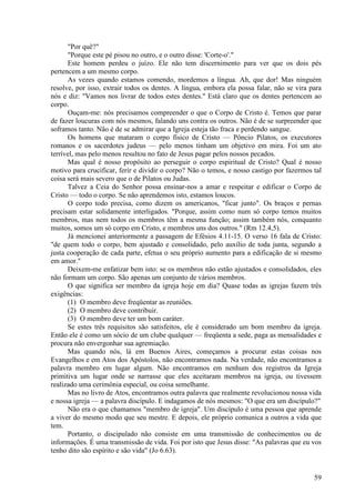 59
"Por quê?"
"Porque este pé pisou no outro, e o outro disse: 'Corte-o'."
Este homem perdeu o juízo. Ele não tem discernimento para ver que os dois pés
pertencem a um mesmo corpo.
As vezes quando estamos comendo, mordemos a língua. Ah, que dor! Mas ninguém
resolve, por isso, extrair todos os dentes. A língua, embora ela possa falar, não se vira para
nós e diz: "Vamos nos livrar de todos estes dentes." Está claro que os dentes pertencem ao
corpo.
Ouçam-me: nós precisamos compreender o que o Corpo de Cristo é. Temos que parar
de fazer loucuras com nós mesmos, falando uns contra os outros. Não é de se surpreender que
soframos tanto. Não é de se admirar que a Igreja esteja tão fraca e perdendo sangue.
Os homens que mataram o corpo físico de Cristo — Pôncio Pilatos, os executores
romanos e os sacerdotes judeus — pelo menos tinham um objetivo em mira. Foi um ato
terrível, mas pelo menos resultou no fato de Jesus pagar pelos nossos pecados.
Mas qual é nosso propósito ao perseguir o corpo espiritual de Cristo? Qual é nosso
motivo para crucificar, ferir e dividir o corpo? Não o temos, e nosso castigo por fazermos tal
coisa será mais severo que o de Pilatos ou Judas.
Talvez a Ceia do Senhor possa ensinar-nos a amar e respeitar e edificar o Corpo de
Cristo — todo o corpo. Se não aprendemos isto, estamos loucos.
O corpo todo precisa, como dizem os americanos, "ficar junto". Os braços e pernas
precisam estar solidamente interligados. "Porque, assim como num só corpo temos muitos
membros, mas nem todos os membros têm a mesma função; assim também nós, conquanto
muitos, somos um só corpo em Cristo, e membros uns dos outros." (Rm 12.4,5).
Já mencionei anteriormente a passagem de Efésios 4.11-15. O verso 16 fala de Cristo:
"de quem todo o corpo, bem ajustado e consolidado, pelo auxílio de toda junta, segundo a
justa cooperação de cada parte, efetua o seu próprio aumento para a edificação de si mesmo
em amor."
Deixem-me enfatizar bem isto: se os membros não estão ajustados e consolidados, eles
não formam um corpo. São apenas um conjunto de vários membros.
O que significa ser membro da igreja hoje em dia? Quase todas as igrejas fazem três
exigências:
(1) O membro deve freqüentar as reuniões.
(2) O membro deve contribuir.
(3) O membro deve ter um bom caráter.
Se estes três requisitos são satisfeitos, ele é considerado um bom membro da igreja.
Então ele é como um sócio de um clube qualquer — freqüenta a sede, paga as mensalidades e
procura não envergonhar sua agremiação.
Mas quando nós, lá em Buenos Aires, começamos a procurar estas coisas nos
Evangelhos e em Atos dos Apóstolos, não encontramos nada. Na verdade, não encontramos a
palavra membro em lugar algum. Não encontramos em nenhum dos registros da Igreja
primitiva um lugar onde se narrasse que eles aceitaram membros na igreja, ou tivessem
realizado uma cerimônia especial, ou coisa semelhante.
Mas no livro de Atos, encontramos outra palavra que realmente revolucionou nossa vida
e nossa igreja — a palavra discípulo. E indagamos de nós mesmos: "O que era um discípulo?"
Não era o que chamamos "membro de igreja". Um discípulo é uma pessoa que aprende
a viver do mesmo modo que seu mestre. E depois, ele próprio comunica a outros a vida que
tem.
Portanto, o discipulado não consiste em uma transmissão de conhecimentos ou de
informações. É uma transmissão de vida. Foi por isto que Jesus disse: "As palavras que eu vos
tenho dito são espírito e são vida" (Jo 6.63).
 