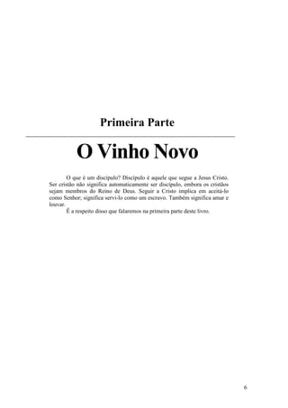 6
Primeira Parte
O Vinho Novo
O que é um discípulo? Discípulo é aquele que segue a Jesus Cristo.
Ser cristão não significa automaticamente ser discípulo, embora os cristãos
sejam membros do Reino de Deus. Seguir a Cristo implica em aceitá-lo
como Senhor; significa servi-lo como um escravo. Também significa amar e
louvar.
Ê a respeito disso que falaremos na primeira parte deste livro.
 