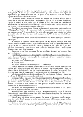 60
Ser discipulado não_é_apenas aprender o que o mestre sabe — e chegara ser
como_gle_á1 Y É por isso que a Bíblia diz que temos que fazer discípulos. Isto implica em
algo mais do que apenas falar com eles, ou ganhá-los ou instruí-los. Fazer um discípulo
significa formar uma duplicata de outrem.
Obviamente, então, o mestre tem que ser, ele também, um discípulo. A visão atual do
significado de discipular permite brigar com a esposa à mesa do café, e depois ir para a igreja
e pregar a respeito do amor no lar. Mas no método de fazer discípulos, não podemos agir
assim. Os discípulos ficam mais tempo conosco; eles entram em nossa casa, vêem como é que
nós vivemos e é deste modo que passam a imitar-nos.
Suponhamos que uma pessoa viajasse comigo durante uma semana e depois dissesse:
"Olhe aqui, Juan Carlos, você é um mestre. Por favor, marque comigo uma hora para ensinar-
me algumas coisas." Eu responderia: "Se você não aprendeu nada estando em minha
companhia estes sete dias, não tenho nada para ensinar-lhe.".Discipular não é tanto falar; é
mais vjxex.
Vamos pensar um pouco acerca das três dimensões do ensino: revelação, formação e
informação.
A revelação é algo que somente Deus pode dar. Eu poderia descrever para meus
ouvintes a cidade do Rio de Janeiro, falando da atmosfera do lugar, da Baía de Guanabara, do
Pão de Açúcar — e mesmo assim eles não poderiam dizer que conheciam o Rio. Eles
saberiam alguma coisa a respeito dele, mas, realmente, só conheceriam a cidade quando
fossem lá, e ela se revelasse para eles.
Da mesma forma, Deus tem que revelar-se a nós, face a face, para que possamos dizer
que o conhecemos.
Na realidade, qualquer descrição que eu fizesse do Rio de Janeiro representaria apenas a
menor dimensão do ensino: a informação. É o modo que usávamos para ensinar em nossa
escola dominical e na igreja.
P. Quantos livros contém a Bíblia?
R. Sessenta e seis.
P. Qual é o salmo que fala do bom pastor? R. O Salmo 23.
E assim por diante. Recebemos informações acerca de Abraão, Moisés, sobre o céu e o
inferno, sobre anjos e demônios, sobre a queda de Satanás e a segunda vinda de Cristo. Dar
informação em si não é errado, mas é a mais elementar forma de ensino. Tudo que ela faz é
despertar nosso interesse para conhecer experimentalmente as coisas de que nos fala.
Infelizmente, nós fizemos da informação um fim em si mesma. Conhecer e memorizar
as palavras da Bíblia tornou-se nosso único objetivo.
O mais estranho é que Jesus quase nunca usou este método. Nunca vemos Jesus dando
aos discípulos um estudo bíblico. Não conseguimos imaginá-lo dizendo: "Não se esqueçam de
que amanhã teremos um culto de oito às nove. De nove às dez, estudaremos os profetas
menores. E das dez às onze, veremos os livros poéticos, e depois, de onze até meio-dia,
teremos aula de homilética e hermenêutica.
No entanto, ele estava preparando os melhores ministros que a história já viu. Como é
que ele pôde ignorar matérias tão importantes?
Será que alguém pode imaginá-lo dizendo: "Agora vamos estudar o livro de Jeremias.
De acordo com a alta crítica Jeremias é um mito; ele realmente não existiu. Ou, então, se ele
existiu, não foi o autor deste livro..."?
Nunca! Jesus não tinha tempo a perder. Ele usava de linguagem simples, clara e
concreta. Muitos de nós querem ser assim em nossos estudos bíblicos, mas sempre acabam
confundindo as coisas.
Certa vez convidaram-me para ensinar o livro de Romanos na Escola Bíblica Argentina.
Como considero o livro de Romanos grandemente importante, achei que ele deveria ser
 