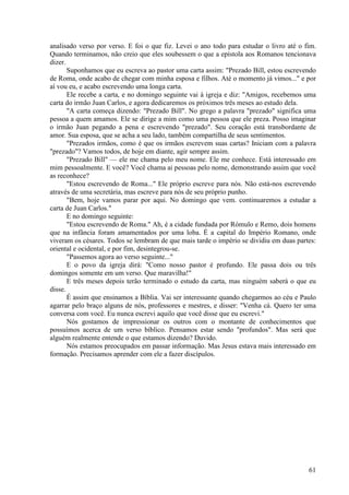 61
analisado verso por verso. E foi o que fiz. Levei o ano todo para estudar o livro até o fim.
Quando terminamos, não creio que eles soubessem o que a epístola aos Romanos tencionava
dizer.
Suponhamos que eu escreva ao pastor uma carta assim: "Prezado Bill, estou escrevendo
de Roma, onde acabo de chegar com minha esposa e filhos. Até o momento já vimos..." e por
aí vou eu, e acabo escrevendo uma longa carta.
Ele recebe a carta, e no domingo seguinte vai à igreja e diz: "Amigos, recebemos uma
carta do irmão Juan Carlos, e agora dedicaremos os próximos três meses ao estudo dela.
"A carta começa dizendo: "Prezado Bill". No grego a palavra "prezado" significa uma
pessoa a quem amamos. Ele se dirige a mim como uma pessoa que ele preza. Posso imaginar
o irmão Juan pegando a pena e escrevendo "prezado". Seu coração está transbordante de
amor. Sua esposa, que se acha a seu lado, também compartilha de seus sentimentos.
"Prezados irmãos, como é que os irmãos escrevem suas cartas? Iniciam com a palavra
"prezado"? Vamos todos, de hoje em diante, agir sempre assim.
"Prezado Bill" — ele me chama pelo meu nome. Ele me conhece. Está interessado em
mim pessoalmente. E você? Você chama ai pessoas pelo nome, demonstrando assim que você
as reconhece?
"Estou escrevendo de Roma..." Ele próprio escreve para nós. Não está-nos escrevendo
através de uma secretária, mas escreve para nós de seu próprio punho.
"Bem, hoje vamos parar por aqui. No domingo que vem. continuaremos a estudar a
carta de Juan Carlos."
E no domingo seguinte:
"Estou escrevendo de Roma." Ah, é a cidade fundada por Rómulo e Remo, dois homens
que na infância foram amamentados por uma loba. É a capital do Império Romano, onde
viveram os césares. Todos se lembram de que mais tarde o império se dividiu em duas partes:
oriental e ocidental, e por fim, desintegrou-se.
"Passemos agora ao verso seguinte..."
E o povo da igreja dirá: "Como nosso pastor é profundo. Ele passa dois ou três
domingos somente em um verso. Que maravilha!"
E três meses depois terão terminado o estudo da carta, mas ninguém saberá o que eu
disse.
É assim que ensinamos a Bíblia. Vai ser interessante quando chegarmos ao céu e Paulo
agarrar pelo braço alguns de nós, professores e mestres, e disser: "Venha cá. Quero ter uma
conversa com você. Eu nunca escrevi aquilo que você disse que eu escrevi."
Nós gostamos de impressionar os outros com o montante de conhecimentos que
possuímos acerca de um verso bíblico. Pensamos estar sendo "profundos". Mas será que
alguém realmente entende o que estamos dizendo? Duvido.
Nós estamos preocupados em passar informação. Mas Jesus estava mais interessado em
formação. Precisamos aprender com ele a fazer discípulos.
 