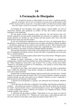62
14
A Formação de Discípulos
Mas. de preferência, procurai as ovelhas perdidas da casa de Israel; e, à medida que seguirdes,
pregai que está próximo o reino dos céus. Curai enfermos, ressuscitai mortos, purificai leprosos, expeli
demônios; de graça recebestes, de graça dai... E em qualquer cidade ou povoado em que entrardes, indagai
quem neles é digno; e aí ficai até vos retirardes. Ao entrardes na casa, saudai-a." (Mt 10.6-8; 10,11.)
Na formação de seus discípulos, Jesus seguia sempre o mesmo padrão. Ao invés de
ensinar-lhes fórmulas para guardarem no cérebro, ele lhes dava tarefas concretas para
realizarem. E eles obedeciam.
Ele não pregou sermões inspirativos para motivá-los. Ele não precisou fazer isto.
Sermões inspirativos são para pessoas desobedientes que precisam ser coagidas à ação. Tais
pessoas precisam ser ativadas em suas emoções para que possam sentir como seria belo
poderem fazer aquilo que Jesus lhes ordena.
Se nós nos colocássemos realmente sob as ordens de Cristo, ele simplesmente diria o
que desejava, e não precisaríamos de música suave ao órgão, nem palavras tocantes do púlpito
— nós faríamos aquilo que ele nos ordenou. Jesus não disse aos doze: "Que tal fazermos uma
excursão missionária? Talvez possamos realizar uma viagenzinha por nossa região, agora."
Não. Ele ordenou e eles foram. Foi assim a formação daqueles discípulos.
Para que haja formação de vidas cristãs, temos que parar de ser oradores e começar a ser
pais. Os pregadores têm apenas ouvintes. Os pais têm filhos. Q aprendizado não ocorre pelo
ouvir, e sim pelo obedecer.
O que acontece ao orador quando acaba de falar? Os ouvintes dizem: "Obrigado, pastor.
Foi um ótimo sermão." E é tudo.
Quando os setenta regressaram a Jesus após terem obedecido seu mandamento,
contaram para o Senhor acerca dos demônios que se lhes submetiam. E a réplica de Jesus não
foi: "Muito obrigado por terem feito o que eu disse!" Em vez disso, ele deu outra ordem:
"Alegrai-vos, não porque os espíritos se vos submetem, e, sim, porque os vossos nomes estão
arrolados nos céus" (Lc 10.20).
Na ocasião em que Tiago e João quiseram invocar fogo dos céus sobre os samaritanos
hostis, a Bíblia diz claramente: "Jesus, porém, voltando-se os repreendeu" (Lc 9.55). Ao agir
assim, ele os estava formando.
Quando Pedro levantou aquela objeção à idéia da crucificação, Jesus lhe disse: "Arreda!
Satanás; tu és para mim pedra de tropeço" (Mt 16.23). Será que podemos imaginar um pastor
moderno dizendo isto para uma pessoa de seu rebanho? Gostemos ou não, a repreensão é
parte do processo de formação no disci-pulado.
A primeira lei do discipulado é a seguinte: sem submissão não há formação. Membros
de igreja que
^ão do tipo sócio de clube não se submetem. Na realidade, tudo funciona exatamente ao
contrário — eles querem que o pastor se submeta a eles, pois eles têm o direito de voto dentro
do "clube". Aqui novamente vemos a coisa funcionando às avessas. No Evangelho Segundo
os Santos Evangélicos o pastor é submisso aos membros. No evangelho do Reino, o braço
controla os dedos, e não o inverso.
A submissão está tão patente na Bíblia. "Sujei-tando-vos uns aos outros no temor de
Cristo", diz o texto de Efésios 5.21. "Obedecei aos vossos guias, e sede submissos para com
eles; pois velam por vossas almas, como quem deve prestar contas" (Hb 13.17).
 