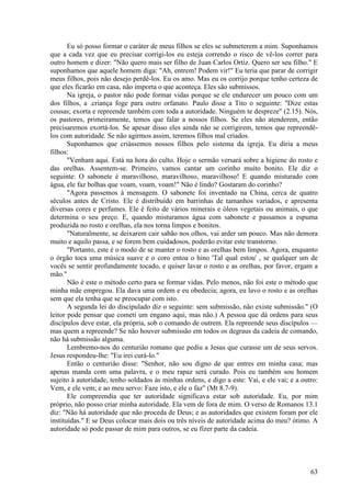 63
Eu só posso formar o caráter de meus filhos se eles se submeterem a mim. Suponhamos
que a cada vez que eu precisar corrigi-los eu esteja correndo o risco de vê-los correr para
outro homem e dizer: "Não quero mais ser filho de Juan Carlos Ortiz. Quero ser seu filho." E
suponhamos que aquele homem diga: "Ah, entrem! Podem vir!" Eu teria que parar de corrigir
meus filhos, pois não desejo perdê-los. Eu os amo. Mas eu os corrijo porque tenho certeza de
que eles ficarão em casa, não importa o que aconteça. Eles são submissos.
Na igreja, o pastor não pode formar vidas porque se ele endurecer um pouco com um
dos filhos, a .criança foge para outro orfanato. Paulo disse a Tito o seguinte: "Dize estas
cousas; exorta e repreende também com toda a autoridade. Ninguém te despreze" (2.15). Nós,
os pastores, primeiramente, temos que falar a nossos filhos. Se eles não atenderem, então
precisaremos exortá-los. Se apesar disso eles ainda não se corrigirem, temos que repreendê-
los com autoridade. Se não agirmos assim, teremos filhos mal criados.
Suponhamos que criássemos nossos filhos pelo sistema da igreja. Eu diria a meus
filhos:
"Venham aqui. Está na hora do culto. Hoje o sermão versará sobre a higiene do rosto e
das orelhas. Assentem-se. Primeiro, vamos cantar um corinho muito bonito. Ele diz o
seguinte: O sabonete é maravilhoso, maravilhoso, maravilhoso! E quando misturado com
água, ele faz bolhas que voam, voam, voam!" Não é lindo? Gostaram do corinho?
"Agora passemos à mensagem. O sabonete foi inventado na China, cerca de quatro
séculos antes de Cristo. Ele é distribuído em barrinhas de tamanhos variados, e apresenta
diversas cores e perfumes. Ele é feito de vários minerais e óleos vegetais ou animais, o que
determina o seu preço. E, quando misturamos água com sabonete e passamos a espuma
produzida no rosto e orelhas, ela nos torna limpos e bonitos.
"Naturalmente, se deixarem cair sabão nos olhos, vai arder um pouco. Mas não demora
muito e aquilo passa, e se forem bem cuidadosos, poderão evitar este transtorno.
"Portanto, este é o modo de se manter o rosto e as orelhas bem limpos. Agora, enquanto
o órgão toca uma música suave e o coro entoa o hino 'Tal qual estou' , se qualquer um de
vocês se sentir profundamente tocado, e quiser lavar o rosto e as orelhas, por favor, ergam a
mão."
Não é este o método certo para se formar vidas. Pelo menos, não foi este o método que
minha mãe empregou. Ela dava uma ordem e eu obedecia; agora, eu lavo o rosto e as orelhas
sem que ela tenha que se preocupar com isto.
A segunda lei do discipulado diz o seguinte: sem submissão, não existe submissão." (O
leitor pode pensar que cometi um engano aqui, mas não.) A pessoa que dá ordens para seus
discípulos deve estar, ela própria, sob o comando de outrem. Ela repreende seus discípulos —
mas quem a repreende? Se não houver submissão em todos os degraus da cadeia de comando,
não há submissão alguma.
Lembremo-nos do centuriâo romano que pediu a Jesus que curasse um de seus servos.
Jesus respondeu-lhe: "Eu irei curá-lo."
Então o centuriâo disse: "Senhor, não sou digno de que entres em minha casa; mas
apenas manda com uma palavra, e o meu rapaz será curado. Pois eu também sou homem
sujeito à autoridade, tenho soldados às minhas ordens, e digo a este: Vai, e ele vai; e a outro:
Vem, e ele vem; e ao meu servo: Faze isto, e ele o faz" (Mt 8.7-9).
Ele compreendia que ter autoridade significava estar sob autoridade. Eu, por mim
próprio, não posso criar minha autoridade. Ela vem de fora de mim. O verso de Romanos 13.1
diz: "Não há autoridade que não proceda de Deus; e as autoridades que existem foram por ele
instituídas." E se Deus colocar mais dois ou três níveis de autoridade acima do meu? ótimo. A
autoridade só pode passar de mim para outros, se eu fizer parte da cadeia.
 