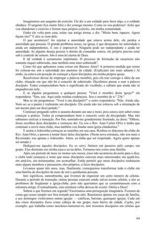 64
Imaginemos um sargento do exército. Ele diz a um soldado para fazer algo, e o soldado
obedece. O sargento fica muito feliz e diz consigo mesmo: Como eu sou poderoso! Acho que
vou abandonar o exército e formar meu próprio exército, em minha comunidade.
Então ele volta para casa, reúne sua antiga turma, e diz: "Muito bem, rapazes. Agora
façam isto!" E eles se riem dele.
O que aconteceu? Ao rejeitar a autoridade que estava acima dele, ele perdeu a
autoridade que possuía. O grande problema nosso, na igreja, é que desejamos ter autoridade e
ainda ser independentes. E isto é impossível. Ninguém pode ser independente e ainda ter
autoridade. Se alguém deseja possuir o direito de comandar outros, ele próprio precisa estar
sob o controle de outrem. Isto é uma lei eterna de Deus.
E tal verdade é sumamente importante. O processo de formação de caracteres não
somente requer submissão, mas também uma inter-submissãC'.
Como foi que aplicamos estas coisas em Buenos Aires? A primeira medida que tomei
foi colocar-me sob a autoridade dos pastores da cidade. (Explicarei isto mais adiante.) Aí
então, eu estava em posição de começar a fazer discípulos em minha própria igreja.
Resolvemos deixar de empregar a palavra membro, pois ela traz consigo a idéia de um
clube, situação em que não há o conceito de submissão. Decidimos passar a usar a palavra
discípulo. Todos compreendiam bem o significado do vocábulo, e sabiam que ainda não se
enquadravam nele.
E se alguém perguntasse a qualquer pessoa: "Você é membro desta igreja?" ela
responderia: "Sim, sou. Aqui estão minhas credenciais. Sou o membro de n.° 234."
Mas se ele perguntasse: "Você é um discípulo?" o outro responderia: "Não. Ainda não.
Nem sei se o pastor é realmente um discípulo. Ele ainda não me colocou sob a orientação de
um mestre para ser disci-pulado."
Continuei pregando sobre o assunto durante um ano e meio, pois estava sem saber como
começar a prática. Todos já compreendiam bem o conceito certo de discipulado. Mas não
sabíamos realizar a transição. Por fim, sentindo-me grandemente frustrado, eu disse: "Olhem,
Jesus escolheu doze discípulos e começou dai. Eu sou o Rev. Juan Carlos Ortiz e tenho que
continuar a servir meu clube, mas também vou fundar uma igreja clandestina."
E assim o Joãozinho começou as reuniões em sua casa. Roubou os diáconos do clube do
Rev. Juan Ortiz, e passou a tentar fazer deles discípulos. (Nesta nova estrutura, não sou mais o
Reverendo; sou apenas o Joãozinho. Antes, eu tinha que ser respeitado. Agora quero apenas
ser amado.)
Dediquei-me àqueles discípulos. Eu os servi. Saímos em passeios pelo campo, em
grupo. Eles dormiam em minha casa e eu na deles. Tornamo-nos como uma família.
Após um período de mais ou menos seis meses, (isso não aconteceu da noite para o dia),
o clube todo começou a notar que meus discípulos estavam mais interessados em ajudá-los,
em amá-los, em testemunhar, em aconselhar. Então permiti que meus discípulos roubassem
mais alguns membros e passassem, eles próprios, a fazer discípulos.
Levamos quase três anos, mas, finalmente, conseguimos transformar todo o clube em
uma família de discípulos de mais de mil e quinhentas pessoas.
Isto significou, naturalmente, que tivemos de organizar um certo número de células.
Durante o período de transição, outras pessoas estavam sendo salvas nestas células, e nós as
proibimos de freqüentar a igreja-clube, pois não queríamos que se contaminassem com a
estrutura antiga. Eventualmente, esta estrutura velha deixou de existir. Glória a Deus!
Sabem o que fizemos em seguida? Encerramos uma perseguição imaginária. Fizemos de
conta que nosso templo nos fora tomado por um mês. Reuníamos apenas em casas de família,
e aos domingos visitávamos outras igrejas — católicas, batistas, quaisquer igrejas. Cada um
dos cinco discípulos ficou como cabeça de um grupo, num bairro da cidade. Cacho, por
exemplo, que trabalha como mecânico-lanternei-ro, tem trezentos discípulos em células que
 