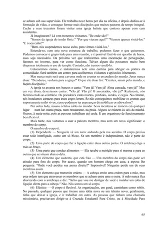 65
se acham sob sua supervisão. Ele trabalha nove horas por dia na oficina, e depois dedica-se à
formação de vidas, e consegue formar mais discípulos que muitos pastores de tempo integral.
Cacho e seus trezentos foram visitar uma igreja batista que contava apenas com cem
assistentes.
Já imaginaram? Lá vem trezentos visitantes. "De onde são?"
"Somos da igreja do irmão Ortiz." "Por que vieram aqui?" "Viemos apenas visitá-los."
"E o seu culto?"
"Bem. nós suspendemos nosso culto, para virmos visitá-los."
Entenda-se; com esta nova estrutura de trabalho, podemos fazer o que quisermos.
Podemos convocar o grupo todo para uma reunião, e é possível fazê-lo em questão de horas,
caso seja necessário. Da próxima vez que realizarmos uma encenação de perseguição,
faremos no inverno, para ver como funciona. Talvez algum dia possamos muito bem
dispensar totalmente o uso do templo. Contudo, não iremos vendê-lo.
Colocaremos camas, e instalaremos nele uma cantina para abrigar os pobres da
comunidade. Será também um centro para acolhermos visitantes e apóstolos itinerantes.
Mas nunca mais será uma caverna onde os crentes se escondam do mundo. Jesus nunca
disse: "Pecadores, venham para a igreja!" O que ele disse foi: "Crentes, saiam pelo mundo, e
façam discípulos."
A igreja se assenta nos bancos e canta: "Vem já! Vem já! Alma cansada, vem já!" Mas
em vez disso, deveríamos cantar: "Vão já! Vão já! O assentados, vão já!" Realmente, nós
fazemos tudo ao contrário. Os pecadores estão mortos, perdidos, surdos, e cegos. No entanto,
nós instalamos cartazes para estes cegos lerem. Se não conseguimos mobilizar os crentes que
supostamente estão vivos, como podemos ter esperanças de mobilizar os não-salvos?
Por outro lado, nossas células estão no mundo. Seus membros se reúnem em qualquer
lugar — num lar, numa praça, num restaurante, na praia. Alguns se reúnem às seis da manhã.
Outros, à meia-noite, pois as pessoas trabalham até tarde. É um organismo de funcionamento
bem flexível.
Mais tarde, nós voltamos a usar a palavra membro, mas com um novo significado: o
membro do corpo.
O membro do corpo é:
(1) Dependente — Ninguém vê um nariz andando pela rua sozinho. O corpo precisa
estar todo interligado, como um só bloco. Se um membro é independente, não é parte do
corpo.
(2) Uma parte do corpo que faz a ligação entre duas outras partes. O antebraço liga a
mão ao braço.
(3) Uma parte que conduz alimentos — Ela recebe a nutrição para si mesma e para as
outras que se situam abaixo dela.
(4) Um elemento que sustenta, que está fixo — Um membro do corpo não pode ser
atirado para fora do corpo. Por acaso, quando um homem chega em casa, a esposa lhe
pergunta: "Onde você perdeu sua perna direita?" Impossível! Ninguém perde um de seus
membros assim.
(5) Um elemento que transmite ordens — A cabeça emite uma ordem para a mão, mas
esta ordem tem que atravessar os membros que se acham entre uma e outra. A mão nunca fica
aborrecida com o antebraço e diz: "Acho que vou me desligar de você e instalar um cabo de
ligação direta para a cabeça." Não. Nós somos um só corpo.
(6) Elástico — O corpo é flexível. As organizações, em geral, caminham como robôs.
No passado, qualquer pessoa que tivesse uma idéia nova ou um talento novo, geralmente,
tinha que deixar a igreja, e ir trabalhar em outra. As pessoas que tinham uma chamada
missionária, precisavam dirigir-se à Cruzada Estudantil Para Cristo, ou à Mocidade Para
 