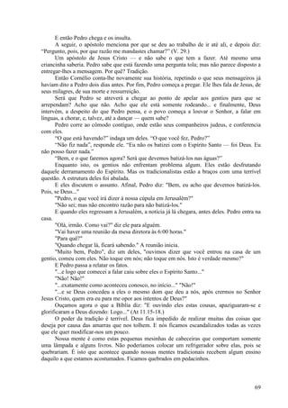 69
E então Pedro chega e os insulta.
A seguir, o apóstolo menciona por que se deu ao trabalho de ir até ali, e depois diz:
“Pergunto, pois, por que razão me mandastes chamar?” (V. 29.)
Um apóstolo de Jesus Cristo — e não sabe o que tem a fazer. Até mesmo uma
criancinha saberia. Pedro sabe que está fazendo uma pergunta tola; mas não parece disposto a
entregar-lhes a mensagem. Por quê? Tradição.
Então Cornélio conta-lhe novamente sua história, repetindo o que seus mensageiros já
haviam dito a Pedro dois dias antes. Por fim, Pedro começa a pregar. Ele lhes fala de Jesus, de
seus milagres, de sua morte e ressurreição.
Será que Pedro se atreverá a chegar ao ponto de apelar aos gentios para que se
arrependam? Acho que não. Acho que ele está somente rodeando... e finalmente, Deus
intervém, a despeito do que Pedro pensa, e o povo começa a louvar o Senhor, a falar em
línguas, a chorar, e, talvez, até a dançar — quem sabe?
Pedro corre ao cômodo contíguo, onde estão seus companheiros judeus, e conferencia
com eles.
“O que está havendo?” indaga um deles. “O que você fez, Pedro?”
“Não fiz nada”, responde ele. “Eu não os batizei com o Espírito Santo — foi Deus. Eu
não posso fazer nada.”
“Bem, e o que faremos agora? Será que devemos batizá-los nas águas?”
Enquanto isto, os gentios não enfrentam problema algum. Eles estão desfrutando
daquele derramamento do Espírito. Mas os tradicionalistas estão a braços com uma terrível
questão. A estrutura deles foi abalada.
E eles discutem o assunto. Afinal, Pedro diz: "Bem, eu acho que devemos batizá-los.
Pois, se Deus..."
"Pedro, o que você irá dizer à nossa cúpula em Jerusalém?"
"Não sei; mas não encontro razão para não batizá-los."
E quando eles regressam a Jerusalém, a notícia já lá chegara, antes deles. Pedro entra na
casa.
"Olá, irmão. Como vai?" diz ele para alguém.
"Vai haver uma reunião da mesa diretora às 6:00 horas."
"Para quê?"
"Quando chegar lá, ficará sabendo." A reunião inicia.
"Muito bem, Pedro", diz um deles, "ouvimos dizer que você entrou na casa de um
gentio, comeu com eles. Não toque em nós; não toque em nós. Isto é verdade mesmo?"
E Pedro passa a relatar os fatos.
"...e logo que comecei a falar caiu sobre eles o Espírito Santo..."
"Não! Não!"
"...exatamente como aconteceu conosco, no início..." "Não!"
"...e se Deus concedeu a eles o mesmo dom que deu a nós, após crermos no Senhor
Jesus Cristo, quem era eu para me opor aos intentos de Deus?"
Ouçamos agora o que a Bíblia diz: "E ouvindo eles estas cousas, apaziguaram-se e
glorificaram a Deus dizendo: Logo..." (At 11.15-18.)
O poder da tradição é terrível. Deus fica impedido de realizar muitas das coisas que
deseja por causa das amarras que nos tolhem. E nós ficamos escandalizados todas as vezes
que ele quer modificar-nos um pouco.
Nossa mente é como estas pequenas mesinhas de cabeceiras que comportam somente
uma lâmpada e alguns livros. Não poderíamos colocar um refrigerador sobre elas, pois se
quebrariam. É isto que acontece quando nossas mentes tradicionais recebem algum ensino
daquilo a que estamos acostumados. Ficamos quebrados em pedacinhos.
 