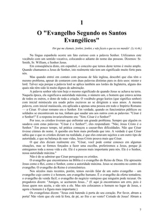 7
1
O "Evangelho Segundo os Santos
Evangélicos"
Por que me chamais. Senhor, Senhor, e não fazeis o que eu vos mando? (Lc 6.46.)
Na língua espanhola ocorre um fato curioso com a palavra Senhor. Utilizamos este
vocábulo com um sentido vocativo, colocando-o adiante do nome das pessoas. Dizemos: Sr.
Smith, Sr. William, e Senhor Jesus.
Em conseqüência disto, em espanhol, o conceito que temos deste termo é muito amplo.
Quando chamamos a Jesus de Senhor, isto realmente não tem um significado muito forte para
nós.
Mas quando entrei em contato com pessoas de fala inglesa, descobri que elas têm o
mesmo problema, apesar de contarem com duas palavras distintas para os dois usos: mister e
lord. Talvez seja porque a palavra lord se aplica também aos lordes da Inglaterra, alguns dos
quais não têm sido lá muito dignos de admiração.
A palavra senhor não tem hoje o mesmo significado de quando Jesus se achava na terra.
Naquela época, ela significava autoridade máxima, o número um, o homem que estava acima
de todos os outros, o dono de toda a criação. O vocábulo grego kurios (que significa senhor)
com inicial minúscula era usado pelos escravos ao se dirigirem a seus amos. A mesma
palavra, com inicial maiúscula, era aplicada a apenas uma pessoa em todo o Império Romano
— a César. O césar romano era o Senhor. Em verdade, quando os funcionários públicos ou
soldados se encontravam na rua, tinham que saudar uns aos outros com as palavras: "César é
o Senhor!" E a resposta invariavelmente era: "Sim; César é o Senhor!"
Por isso, os cristãos tiveram que enfrentar um grande problema. Sempre que alguém os
saudava com estas palavras: "César é o Senhor!", eles respondiam: "Não; Jesus Cristo é o
Senhor." Em pouco tempo, tal prática começou a causar-lhes dificuldades. Não que César
tivesse ciúmes do nome. A questão era bem mais profunda que isto. A verdade é que César
sabia que o que os cristãos diziam na realidade, é que eles estavam sujeitos a um outro tipo de
autoridade, e que na balança de suas vidas, Jesus Cristo pesava mais que César.
O que eles diziam realmente era: "César, você pode contar conosco em algumas
situações, mas se formos forçados a fazer uma escolha, preferiremos a Jesus, porque já
entregamos toda a nossa vida a ele. Ele é a pessoa mais importante para nós. Ele é o Senhor,
nossa autoridade máxima."
Não é de se admirar que César perseguisse os cristãos.
O evangelho que encontramos na Bíblia é o evangelho do Reino de Deus. Ele apresenta
Jesus como o Rei, como o Senhor, como a autoridade máxima. Jesus se encontra no centro do
evangelho. O evangelho do Reino é cristocêntrico.
Nos séculos mais recentes, porém, temos ouvido falar de um outro evangelho – um
evangelho cujo centro é o homem, um evangelho humano. Ê o evangelho da oferta tentadora;
o evangelho da venda fácil; o evangelho do negócio vantajoso que ninguém pode recusar. Os
pregadores dizem: "Amigos, se aceitarem Jesus..." (E aqui já encontramos um erro, pois é
Jesus quem nos aceita, e não nós a ele. Mas nós colocamos o homem no lugar de Jesus, e
agora o homem é a figura mais importante.)
Os evangelistas dizem: "Jesus está batendo à porta do seu coração. Por favor, abram a
porta! Não vêem que ele está lá fora, de pé, ao frio e ao vento? Coitado de Jesus! Abram a
 