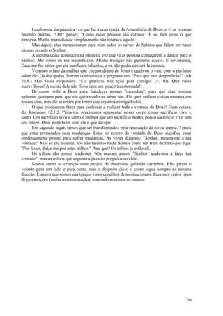 70
Lembro-me da primeira vez que fui a uma igreja da Assembléia de Deus, e vi as pessoas
batendo palmas. "Oh!" pensei, "Como estas pessoas são carnais." E eu lhes disse o que
pensava. Minha mentalidade simplesmente não tolerava aquilo.
Mas depois eles mencionaram para mim todos os versos de Salmos que falam em bater
palmas perante o Senhor.
A mesma coisa aconteceu na primeira vez que vi as pessoas começarem a dançar para o
Senhor. Ah! como eu me escandalizei. Minha tradição não permitia aquilo. E novamente,
Deus me fez saber que ele purificara tal coisa, e eu não podia declará-la imunda.
Vejamos o fato da mulher que chegou diante de Jesus e quebrou o vaso com o perfume
sobre ele. Os discípulos ficaram contrariados e perguntaram: "Para que este desperdício?" (Mt
26.8.) Mas Jesus respondeu: "Ela praticou boa ação para comigo" (v. 10). Que coisa
maravilhosa! A mente dele não ficou nem um pouco transtornada!
Devemos pedir a Deus para fortalecer nossas "mesinhas", para que elas possam
agüentar qualquer peso que ele queira colocar sobre nós. Ele quer realizar coisas maiores em
nossos dias, mas ele as retém por temer que sejamos esmigalhados.
O que precisamos fazer para conhecer e realizar toda a vontade de Deus? Duas coisas,
diz Romanos 12.1,2. Primeiro, precisamos apresentar nosso corpo como sacrifício vivo e
santo. Um sacrifício vivo e santo é melhor que um sacrifício morto, pois o sacrifício vivo tem
um futuro. Deus pode fazer com ele o que desejar.
Em segundo lugar, temos que ser transformados pela renovação de nossa mente. Temos
que estar preparados para mudanças. Estar no centro da vontade de Deus significa estar
continuamente pronto para sofrer mudanças. As vezes dizemos: "Senhor, mostra-me a tua
vontade!" Mas se ele mostrar, nós não faremos nada. Somos como um trem de ferro que diga:
"Por favor, dirija-me por estes trilhos." Para quê? Os trilhos já estão ali.
Os trilhos são nossas tradições. Nós oramos assim: "Senhor, ajuda-nos a fazer tua
vontade", mas os trilhos que seguimos já estão pregados ao chão.
Somos como as crianças num parque de diversões, guiando carrinhos. Elas giram o
volante para um lado e para outro, mas a despeito disso o carro segue sempre na mesma
direção. É assim que somos nas igrejas e nos concílios denominacionais. Fazemos vários tipos
de proposições (muita movimentação), mas tudo continua na mesma.
 