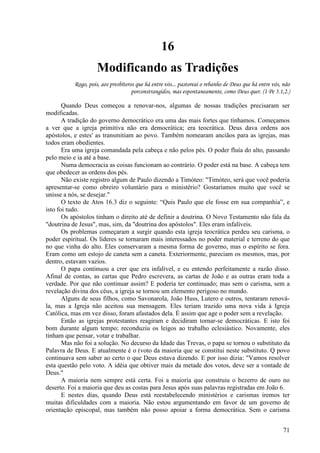 71
16
Modificando as Tradições
Rogo, pois, aos presbíteros que há entre vós... pastoreai o rebanho de Deus que há entre vós, não
porconstrangidos, mas espontaneamente, como Deus quer. (1 Pe 5.1,2.)
Quando Deus começou a renovar-nos, algumas de nossas tradições precisaram ser
modificadas.
A tradição do governo democrático era uma das mais fortes que tínhamos. Começamos
a ver que a igreja primitiva não era democrática; era teocrática. Deus dava ordens aos
apóstolos, e estes' as transmitiam ao povo. Também nomearam anciãos para as igrejas, mas
todos eram obedientes.
Era uma igreja comandada pela cabeça e não pelos pés. O poder fluía do alto, passando
pelo meio e ia até a base.
Numa democracia as coisas funcionam ao contrário. O poder está na base. A cabeça tem
que obedecer as ordens dos pés.
Não existe registro algum de Paulo dizendo a Timóteo: "Timóteo, será que você poderia
apresentar-se como obreiro voluntário para o ministério? Gostaríamos muito que você se
unisse a nós, se desejar."
O texto de Atos 16.3 diz o seguinte: “Quis Paulo que ele fosse em sua companhia”, e
isto foi tudo.
Os apóstolos tinham o direito até de definir a doutrina. O Novo Testamento não fala da
"doutrina de Jesus", mas, sim, da "doutrina dos apóstolos". Eles eram infalíveis.
Os problemas começaram a surgir quando esta igreja teocrática perdeu seu carisma, o
poder espiritual. Os líderes se tornaram mais interessados no poder material e terreno do que
no que vinha do alto. Eles conservaram a mesma forma de governo, mas o espírito se fora.
Eram como um estojo de caneta sem a caneta. Exteriormente, pareciam os mesmos, mas, por
dentro, estavam vazios.
O papa continuou a crer que era infalível, e eu entendo perfeitamente a razão disso.
Afinal de contas, as cartas que Pedro escrevera, as cartas de João e as outras eram toda a
verdade. Por que não continuar assim? E poderia ter continuado; mas sem o carisma, sem a
revelação divina dos céus, a igreja se tornou um elemento perigoso no mundo.
Alguns de seus filhos, como Savonarola, João Huss, Lutero e outros, tentaram renová-
la, mas a Igreja não aceitou sua mensagem. Eles teriam trazido uma nova vida à Igreja
Católica, mas em vez disso, foram afastados dela. É assim que age o poder sem a revelação.
Então as igrejas protestantes reagiram e decidiram tornar-se democráticas. E isto foi
bom durante algum tempo; reconduziu os leigos ao trabalho eclesiástico. Novamente, eles
tinham que pensar, votar e trabalhar.
Mas não foi a solução. No decurso da Idade das Trevas, o papa se tornou o substituto da
Palavra de Deus. E atualmente é o (voto da maioria que se constitui neste substituto. Q povo
continuava sem saber ao certo o que Deus estava dizendo. E por isso dizia: "Vamos resolver
esta questão pelo voto. A idéia que obtiver mais da metade dos votos, deve ser a vontade de
Deus."
A maioria nem sempre está certa. Foi a maioria que construiu o bezerro de ouro no
deserto. Foi a maioria que deu as costas para Jesus após suas palavras registradas em João 6.
E nestes dias, quando Deus está reestabelecendo ministérios e carismas iremos ter
muitas dificuldades com a maioria. Não estou argumentando em favor de um governo de
orientação episcopal, mas também não posso apoiar a forma democrática. Sem o carisma
 