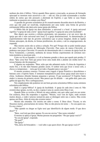 72
nenhum dos dois é bíblico. Talvez quando Deus operar a renovação, as pessoas de formação
episcopal se mostrem mais acessíveis a ela — não sei. Elas já estão acostumadas a receber
ordens de outras que não possuem a plenitude do Espírito; o que farão se seus bispos
realmente se puserem em contato com Deus?
A questão do governo eclesiástico já foi exaustivamente discutida através da História, e
creio que não pode ser resolvida, simplesmente por uma razão: uma forma de governo
estritamente bíblica não dará certo numa igreja não bíblica.
A Bíblia fala da Igreja em duas dimensões: a universal e a local. A igreja universal
significa “a igreja de toda a terra”. Igreja local significa “a igreja de uma certa localidade”.
Mas depois que ocorreu a reforma protestante, nós passamos a ter um novo tipo de
igreja que não é nem universal nem local. É a igreja denominacional. As denominações já
experimentaram todo tipo de governo eclesiástico que se possa imaginar, desde as rígidas
formas episcopais, da direita, às formas presbiteriais, do centro, e até às congregacionais, da
esquerda.
Mas mesmo assim não se achou a solução. Por quê? Porque não se pode instalar peças
de carro Ford em veículos de fabricação Chevrolet. Para autos de marca Chevrolet, só
podemos usar peças Chevrolet. O conceito de denominação não é o mesmo da igreja local do
Novo Testamento, e portanto, nenhuma de nossas formas experimentais de estrutura neo-
testa-mentária se encaixam nela.
Certa vez fui ao Equador, e vi ali as bananas grandes e doces que aquele país produz. E
disse: "Que coisa boa! Será que posso levar uma muda dela e plantar em minha terra? As
nossas bananas são tão pequenas."
E alguém me respondeu: "Bem, acho que não adiantará muito. O clima da Argentina é
muito frio, e lá não dará bananas grandes assim. O senhor teria que levar o nosso solo, a
chuva e a temperatura — teria que levar todo o Equador para o seu país."
O mesmo acontece conosco. Fizemos uma viagem à Igreja Primitiva e descobrimos o
batismo com o Espírito Santo. E tentamos transplantá-lo para nossa igreja atual sem trazer o
clima. Acabamos obtendo bananas pequenas e grossas. O que aconteceu? O Espírito Santo
ainda é o mesmo do primeiro século. Mas parece que foi diluído — um galão dele, para cem
galões de água fria. Nós o enfraquecemos.
Nós simplesmente não podemos ter um bom governo eclesiástico bíblico numa estrutura
eclesiástica não bíblica.
Qual é a igreja bíblica? A igreja da localidade. A igreja de cada área é uma só. Não
existem duas igrejas, ou três, ou dez; a igreja é uma só, assim como Deus é um.
Quando Deus se revelou a Moisés na sarça ardente, este quis saber qual era seu nome.
Em essência, Deus lhe respondeu o seguinte: "Moisés, você vem do Egito, onde existem
muitos deuses, e onde é preciso nomeá-los para se distinguir entre uns e outros. Mas existe
apenas um Deus. Além de mim não existem outros."
Moisés não entendeu. Ele insistiu em saber o nome. E Deus disse: "Escute, se nós
fôssemos muitos, precisaríamos de nomes. Mas eu não preciso de nome — Eu sou quem sou.
Eu sou o único."
"Mas quando eu chegar ao Egito terei que identificá-lo de algum modo. O que devo
dizer?" V
"Bem, você terá que dizer apenas: Eu sou me enviou." Que nome estranho!
O mesmo se aplica à Igreja. Muitas pessoas me perguntam: “De que igreja você é?”
"Eu sou da Igreja", respondo.
"De qual?"
"Da Igreja."
"Ora, deixe de brincadeira — você sabe o que quero dizer. De que igreja você é?"
 