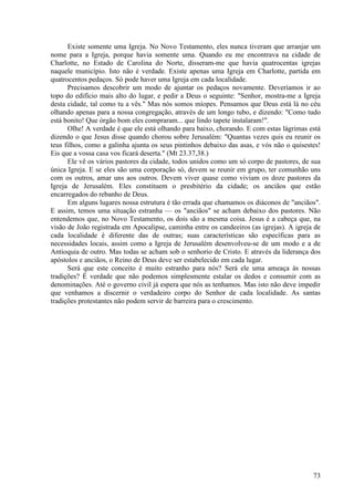 73
Existe somente uma Igreja. No Novo Testamento, eles nunca tiveram que arranjar um
nome para a Igreja, porque havia somente uma. Quando eu me encontrava na cidade de
Charlotte, no Estado de Carolina do Norte, disseram-me que havia quatrocentas igrejas
naquele município. Isto não é verdade. Existe apenas uma Igreja em Charlotte, partida em
quatrocentos pedaços. Só pode haver uma Igreja em cada localidade.
Precisamos descobrir um modo de ajuntar os pedaços novamente. Deveríamos ir ao
topo do edifício mais alto do lugar, e pedir a Deus o seguinte: "Senhor, mostra-me a Igreja
desta cidade, tal como tu a vês." Mas nós somos míopes. Pensamos que Deus está lá no céu
olhando apenas para a nossa congregação, através de um longo tubo, e dizendo: "Como tudo
está bonito! Que órgão bom eles compraram... que lindo tapete instalaram!".
Olhe! A verdade é que ele está olhando para baixo, chorando. E com estas lágrimas está
dizendo o que Jesus disse quando chorou sobre Jerusalém: "Quantas vezes quis eu reunir os
teus filhos, como a galinha ajunta os seus pintinhos debaixo das asas, e vós não o quisestes!
Eis que a vossa casa vos ficará deserta." (Mt 23.37,38.)
Ele vê os vários pastores da cidade, todos unidos como um só corpo de pastores, de sua
única Igreja. E se eles são uma corporação só, devem se reunir em grupo, ter comunhão uns
com os outros, amar uns aos outros. Devem viver quase como viviam os doze pastores da
Igreja de Jerusalém. Eles constituem o presbitério da cidade; os anciãos que estão
encarregados do rebanho de Deus.
Em alguns lugares nossa estrutura é tão errada que chamamos os diáconos de "anciãos".
E assim, temos uma situação estranha — os "anciãos" se acham debaixo dos pastores. Não
entendemos que, no Novo Testamento, os dois são a mesma coisa. Jesus é a cabeça que, na
visão de João registrada em Apocalipse, caminha entre os candeeiros (as igrejas). A igreja de
cada localidade é diferente das de outras; suas características são específicas para as
necessidades locais, assim como a Igreja de Jerusalém desenvolveu-se de um modo e a de
Antioquia de outro. Mas todas se acham sob o senhorio de Cristo. E através da liderança dos
apóstolos e anciãos, o Reino de Deus deve ser estabelecido em cada lugar.
Será que este conceito é muito estranho para nós? Será ele uma ameaça às nossas
tradições? É verdade que não podemos simplesmente estalar os dedos e consumir com as
denominações. Até o governo civil já espera que nós as tenhamos. Mas isto não deve impedir
que venhamos a discernir o verdadeiro corpo do Senhor de cada localidade. As santas
tradições protestantes não podem servir de barreira para o crescimento.
 
