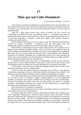 74
17
Mais que um Culto Dominical
Ide, portanto, fazei discípulos... (Mt 28.19.)
Agora chegou o momento de abordarmos as facetas práticas deste "fazei discípulos". Eu
hesito um pouco em fazê-lo. pelo receio de que alguém possa querer sair correndo e tentar pôr
em prática o que estou dizendo, sem antes ser renovado pelo Espírito. Se o fizer, logo se
sentirá frustrado.
Antes de a Igreja poder colocar estas coisas em prática, ela deve renovar sua
conceituação do senhorio de Cristo e do papel de escravo — os princípios que expus na
primeira parte deste volume. Se não tivermos o vinho novo, não precisamos dos odres novos.
A coisa mais importante é conseguir o vinho novo, depois, então, podemos pensar na
estrutura que deverá contê-lo.
Não recolhemos estas idéias em livros ou salas de aula. Elas brotaram da nossa própria
vivência em comum. Começamos a executá-las quase que sem pensar nelas; nós
simplesmente estávamos tentando nos ampliar para dar lugar à ação do vinho novo.
Primeiramente, a discipulação tem que começar pelos pastores. Se os pastores não se
reunirem como expliquei no capítulo anterior, vendo a si mesmos como anciãos da Igreja de
Deus na cidade, nunca poderão fazer discípulos de seu povo. O discipulado não se propaga de
baixo para cima; ele tem que fluir de cima para baixo. Para podermos fazer discípulos,
precisamos ser discípulos. Discipular não é simplesmente ensinar, não é uma experiência de
sala de aula; é uma experiência de vida. Os pastores não podem pregar seus velhos sermões e
esperar conseguir discípulos com eles. Não dará certo.
A vontade de Deus para nossos dias só é manifestada no grupo de seus ministros.
Quando eles se colocam diante do Senhor, oram juntos e amam uns aos outros, Deus revela
seus propósitos para a sua cidade. Por fim, Deus pode falar aos seus pastores como grupo.
Se nós, pastores, não tivermos um espírito de submissão uns para com os outros, como
poderemos esperar que o povo se submeta a nós?
O fato de existir um grupo de pastores nesta igreja única de Deus é uma garantia,
extremamente importante, de que as ovelhas não sofrerão os desmandos de um ditador. Elas
sabem que seu pastor também é discípulo, sujeito à liderança do presbitério da cidade.
Leva algum tempo para que um grupo de pastores seja transformado em discípulos. Mas
isto tem que ser feito. É espantoso o quanto se pode aprender. Eu era um pentecostal
orgulhoso, que pensava não ter nada a aprender com os batistas, nem com os presbiterianos,
nem com os da Igreja dos Irmãos, nem com um irmão católico. Eu possuía o evangelho
"completo". Mas quando começamos a nos reunir, em 1967, descobri que eu e minha igreja
não éramos assim tão perfeitos, no final das contas.
Nem todo ministro é um profeta ou evangelista.
Mas juntos nós nos enriquecemos uns aos outros, exercitando cada um o seu ministério.
Agora somos cerca de vinte e cinco pastores.
Este grupo acabou por tornar-se uma das células-mães de Buenos Aires. Depois que já
estava organizada, dedicamo-nos a selecionar alguns discípulos para cada ancião. Tivemos
que tomar cuidado para não escolhermos as pessoas de quem mais gostávamos, ou as pessoas
mais ricas, ou mais cultas — não, não. Os discípulos têm que ser escolhidos pela orientação
de Deus. Por si mesmo, Paulo nunca teria escolhido Timóteo. Era jovem demais. Além disso
era tímido. Paulo teve que escrever-lhe mensagens assim: "Não te envergonhes, portanto, do
 