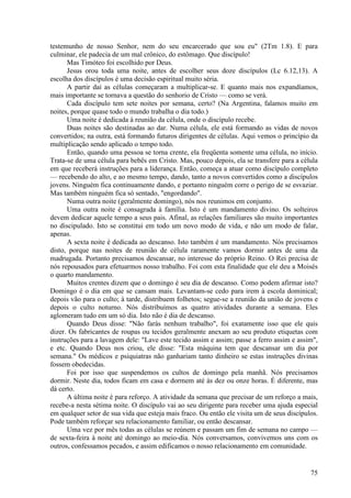 75
testemunho de nosso Senhor, nem do seu encarcerado que sou eu" (2Tm 1.8). E para
culminar, ele padecia de um mal crônico, do estômago. Que discípulo!
Mas Timóteo foi escolhido por Deus.
Jesus orou toda uma noite, antes de escolher seus doze discípulos (Lc 6.12,13). A
escolha dos discípulos é uma decisão espiritual muito séria.
A partir daí as células começaram a multiplicar-se. E quanto mais nos expandíamos,
mais importante se tornava a questão do senhorio de Cristo — como se verá.
Cada discípulo tem sete noites por semana, certo? (Na Argentina, falamos muito em
noites, porque quase todo o mundo trabalha o dia todo.)
Uma noite é dedicada à reunião da célula, onde o discípulo recebe.
Duas noites são destinadas ao dar. Numa célula, ele está formando as vidas de novos
convertidos; na outra, está formando futuros dirigentes de células. Aqui vemos o princípio da
multiplicação sendo aplicado o tempo todo.
Então, quando uma pessoa se torna crente, ela freqüenta somente uma célula, no início.
Trata-se de uma célula para bebês em Cristo. Mas, pouco depois, ela se transfere para a célula
em que receberá instruções para a liderança. Então, começa a atuar como discípulo completo
— recebendo do alto, e ao mesmo tempo, dando, tanto a novos convertidos como a discípulos
jovens. Ninguém fica continuamente dando, e portanto ninguém corre o perigo de se esvaziar.
Mas também ninguém fica só sentado, "engordando".
Numa outra noite (geralmente domingo), nós nos reunimos em conjunto.
Uma outra noite é consagrada à família. Isto é um mandamento divino. Os solteiros
devem dedicar aquele tempo a seus pais. Afinal, as relações familiares são muito importantes
no discipulado. Isto se constitui em todo um novo modo de vida, e não um modo de falar,
apenas.
A sexta noite é dedicada ao descanso. Isto também é um mandamento. Nós precisamos
disto, porque nas noites de reunião de célula raramente vamos dormir antes de uma da
madrugada. Portanto precisamos descansar, no interesse do próprio Reino. O Rei precisa de
nós repousados para efetuarmos nosso trabalho. Foi com esta finalidade que ele deu a Moisés
o quarto mandamento.
Muitos crentes dizem que o domingo é seu dia de descanso. Como podem afirmar isto?
Domingo é o dia em que se cansam mais. Levantam-se cedo para irem à escola dominical;
depois vão para o culto; à tarde, distribuem folhetos; segue-se a reunião da união de jovens e
depois o culto noturno. Nós distribuímos as quatro atividades durante a semana. Eles
aglomeram tudo em um só dia. Isto não é dia de descanso.
Quando Deus disse: "Não farás nenhum trabalho", foi exatamente isso que ele quis
dizer. Os fabricantes de roupas ou tecidos geralmente anexam ao seu produto etiquetas com
instruções para a lavagem dele: "Lave este tecido assim e assim; passe a ferro assim e assim",
e etc. Quando Deus nos criou, ele disse: "Esta máquina tem que descansar um dia por
semana." Os médicos e psiquiatras não ganhariam tanto dinheiro se estas instruções divinas
fossem obedecidas.
Foi por isso que suspendemos os cultos de domingo pela manhã. Nós precisamos
dormir. Neste dia, todos ficam em casa e dormem até às dez ou onze horas. É diferente, mas
dá certo.
A última noite é para reforço. A atividade da semana que precisar de um reforço a mais,
recebe-a nesta sétima noite. O discípulo vai ao seu dirigente para receber uma ajuda especial
em qualquer setor de sua vida que esteja mais fraco. Ou então ele visita um de seus discípulos.
Pode também reforçar seu relacionamento familiar, ou então descansar.
Uma vez por mês todas as células se reúnem e passam um fim de semana no campo —
de sexta-feira à noite até domingo ao meio-dia. Nós conversamos, convivemos uns com os
outros, confessamos pecados, e assim edificamos o nosso relacionamento em comunidade.
 