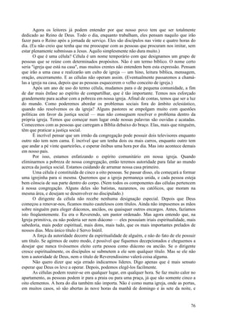 76
Agora os leitores já podem entender por que nosso povo tem que ser totalmente
dedicado ao Reino de Deus. Todo o dia, enquanto trabalham, eles pensam naquilo que irão
fazer para o Reino após a jornada de serviço. Eles são discípulos nas vinte e quatro horas do
dia. (Eu não creio que tenha que me preocupar com as pessoas que procuram nos imitar, sem
estar plenamente submissas a Jesus. Aquilo simplesmente não dura muito.)
O que é uma célula? Célula é um nome temporário com que designamos um grupo de
pessoas que se reúne com determinados propósitos. Não é um termo bíblico. O nome certo
seria "igreja que está na casa", mas muitos crentes não entendem bem esta expressão. Pensam
que irão a uma casa e realizarão um culto de igreja — um hino, leitura bíblica, mensagem,
oração, encerramento. E as células não operam assim. (Eventualmente passaremos a chamá-
las a igreja na casa, depois que as pessoas esquecerem o velho conceito de igreja.)
Após um ano de uso do termo célula, mudamos para o de pequena comunidade, a fim
de dar mais ênfase ao espírito de compartilhar, que é tão importante. Temos nos esforçado
grandemente para acabar com a pobreza em nossa igreja. Afinal de contas, temos que ser a luz
do mundo. Como poderemos abordar os problemas sociais fora do âmbito eclesiástico,
quando não resolvemos os da igreja? Alguns pastores se empolgam muito com questões
políticas em favor da justiça social — mas não conseguem resolver o problema dentro da
própria igreja. Temos que começar num lugar onde nossas palavras são ouvidas e acatadas.
Comecemos com as pessoas que carregam a Bíblia debaixo do braço. Elas, mais que ninguém,
têm que praticar a justiça social.
É incrível pensar que um irmão da congregação pode possuir dois televisores enquanto
outro não tem nem cama. É incrível que um tenha dois ou mais carros, enquanto outro tem
que andar a pé vinte quarteirões, e esperar ônibus uma hora por dia. Mas isto acontece demais
em nosso país.
Por isso, estamos enfatizando o espírito comunitário em nossa igreja. Quando
eliminarmos a pobreza de nossa congregação, então teremos autoridade para falar ao mundo
acerca da justiça social. Estamos cuidando de arrumar nossa casa primeiro.
Uma célula é constituída de cinco a oito pessoas. Se passar disso, ela começará a formar
uma igrejinha para si mesma. Queremos que a igreja permaneça unida, e cada pessoa esteja
bem cônscia de sua parte dentro do corpo. (Nem todos os componentes das células pertencem
à nossa congregação. Alguns deles são batistas, nazarenos, ou católicos, que moram na
mesma área, e desejam se desenvolver no discipulado.)
O dirigente da célula não recebe nenhuma designação especial. Depois que Deus
começou a renovar-nos, ficamos muito cautelosos com títulos. Ainda não impusemos as mãos
sobre ninguém para eleger diáconos, anciãos, ou quaisquer outros encargos. Antes, fazíamos
isto freqüentemente. Eu era o Reverendo, um pastor ordenado. Mas agora entendo que, na
Igreja primitiva, eu não poderia ser nem diácono — eles possuíam iriais espiritualidade, mais
sabedoria, mais poder espiritual, mais dons, mais tudo, que os mais importantes prelados de
nossos dias. Meu único título é Servo Inútil.
A força da autoridade decorre da espiritualidade de alguém, e não do fato de ele possuir
um título. Se agirmos de outro modo, é possível que fiquemos decepcionados e cheguemos a
desejar que nunca tivéssemos eleito certa pessoa como diácono ou ancião. Se o dirigente
cresce espiritualmente, os discípulos se submetem a ele sem qualquer título. Mas se ele não
tem a autoridade de Deus, nem o título de Reverendíssimo valerá coisa alguma.
Não quero dizer que seja errado indicarmos líderes. Digo apenas que é mais sensato
esperar que Deus os leve a operar. Depois, podemos elegê-los facilmente.
As células podem reunir-se em qualquer lugar, em qualquer hora. Se faz muito calor no
apartamento, as pessoas podem ir para a praia ou para uma praça, já que são somente cinco a
oito elementos. A hora do dia também não importa. Não é como numa igreja, onde as portas,
em muitos casos, só são abertas às nove horas da manhã de domingo e às sete da noite, e
 