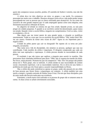 77
quem não comparece nessas ocasiões, perdeu. (O caminho do Senhor é estreito, mas não tão
estreito.)
A célula deve ter dois objetivos em mira: os grupos e sua tarefa. Eu costumava
preocupar-me muito com o trabalho. Desejava alcançar certos alvos e não podia perder tempo
preocupando-me com as pessoas que eu estava utilizando para alcançá-los. Eu era como um
executivo de uma grande empresa que vê cada empregado apenas como uma máquina, uma
ferramenta necessária à obtenção de lucros.
Eu adquirira tal atitude no sistema em que fora criado. Quando jovem, eu saía para
pregar em cidades pequenas. E quando ia ao escritório central da denominação, quase nunca
era notado. Quando visitei a escola bíblica, ninguém me cumprimentou. Corri as salas, visitei
os estudantes, e foi só.
Mas depois que me tornei pastor de uma grande igreja, a situação se modificou
enormemente. Todas as vezes que vou ao escritório da escola bíblica: "Olá, irmão Ortiz! Dê-
me seu casaco. Gostaria de tomar uma xícara de chá?" Agora eu era importante para o
negócio deles.
Coitado do pobre pastor que cair no desagrado! De repente ele se torna um joâo-
ninguém, novamente.
Mas nesta nova vida de discipulado, nós amamos as pessoas, qualquer que seja sua
contribuição. Cada membro da célula é importante. O dirigente compreende que cada um
deles tem suas aspirações e esperanças. A célula procura atender às necessidades de cada
pessoa.
O resultado é que não temos que suplicar a ninguém para assistir às reuniões. Não
precisamos fazer chamadas telefônicas para dizer: "Olhe, não se esqueça da reunião da célula.
Por favor, esteja presente. Prometa-me que irá comparecer." Não. Eles vão porque não podem
deixar de ir. Neste grupo, eles se realizam. A célula atende às suas necessidades de contato
social, crescimento espiritual, e até as necessidades materiais. Ela os alivia de seus fardos e
problemas de modo que eles ficam aptos a assumir responsabilidades no Reino.
Mas a célula não pode centralizar-se apenas no grupo, senão não passaria de um clube
de boas pessoas que fazem festas e piqueniques em conjunto. A célula também tem uma
tarefa a cumprir: a grande comissão do Senhor Jesus Cristo. Ela tem que fazer discípulos, pois
de outro modo não haveria razão para sua existência.
Entretanto, a tarefa nunca será realizada se as pessoas do grupo não se amarem umas às
outras. As duas coisas se acham estreitamente associadas.
 